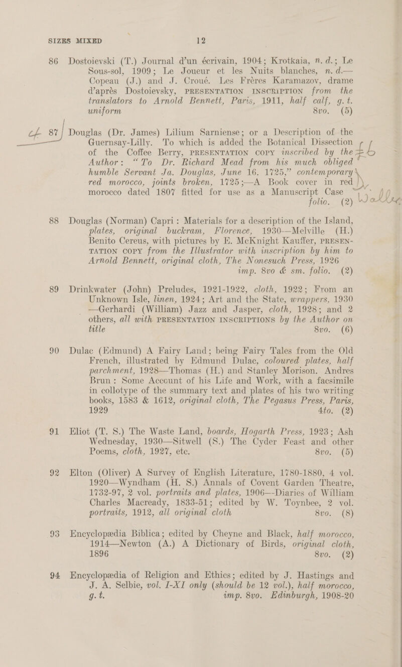 86 Dostoievski (T.) Journal d’un écrivain, 1904; Krotkaia, ”. d.; Le Sous-sol, 1909; Le Joueur et les Nuits blanches, n. d.— Copeau (J.) and J. Croué. Les Freres Karamazov, drame @apres Dostoievsky, PRESENTATION INSCRIPTION from the translators to Arnold Bennett, Paris, 1911, half. calf, g. t. uniform 8vo. (5) ae st] Douglas (Dr. James) Lilium Sarniense; or a Description of the —_ Guernsay-Lilly. To which is added the Botanical Dissection of the Coffee Berry, PRESENTATION copy iscribed by he £L Author: “To Dr. Richard Mead from his much obliged © humble Servant Ja. Douglas, June 16. 1725,” lia. red morocco, joints broken, 1%725;—A Book cover in red | morocco dated 1807 fitted for use as a Manuscript Case oh a folio. (2) —' ok hee 88 Douglas (Norman) Capri: Materials for a description of the Island, plates, original buckram, Florence, 1930-—Melville (H.) Benito Cereus, with pictures by EH. McKnight Kauffer, pRESEN- TATION copy from the Illustrator with wmscription by him to Arnold Bennett, original cloth, The Nonesuch Press, 1926 imp. 8vo &amp; sm. folio. (2) 89 Drinkwater (John) Preludes, 1921-1922, cloth, 1922; From an Unknown Isle, linen, 1924; Art and the State, wrappers, 1930 _ —Gerhardi (William) Jazz and Jasper, cloth, 1928; and 2 others, all with PRESENTATION INSCRIPTIONS by the Author on title 8vo. (6) 90 Dulac (Hdmund) A Fairy Land; being Fairy Tales from the Old French, illustrated by Edmund Dulac, coloured plates, half parchment, 1928—Thomas (H.) and Stanley Morison. Andres Brun: Some Account of his Life and Work, with a facsimile in collotype of the summary text and plates of his two writing books, 1583 &amp; 1612, original cloth, The Pegasus Press, Paris, 1929 4to. (2) 91 Eliot (T. 8.) The Waste Land, boards, Hogarth Press, 1923; Ash Wednesday, 1930—Sitwell (S.) The Cyder Feast and other Poems, cloth, 1927, etc, S02, ta) 92 Elton (Oliver) A Survey of English Literature, 1780-1880, 4 vol. 1920—Wyndham (H. 8.) Annals of Covent Garden Theatre, 1732-97, 2 vol. portraits and plates, 1906—-Diaries of William Charles Macready, 1833-51; edited by W. Toynbee, 2 vol. portratts, 1912, all original cloth 8vo. (8) 93 Encyclopedia Biblica; edited by Cheyne and Black, half morocco, 1914—Newton (A.) A Dictionary of Birds, original cloth, 1896 8v0. (2) 94 Encyclopedia of Religion and Ethics; edited by J. Hastings and J. A. Selbie, vol. I-XI only (should be 12 vol.), half morocco, g. t. ump. 8vo. Edinburgh, 1908-20 