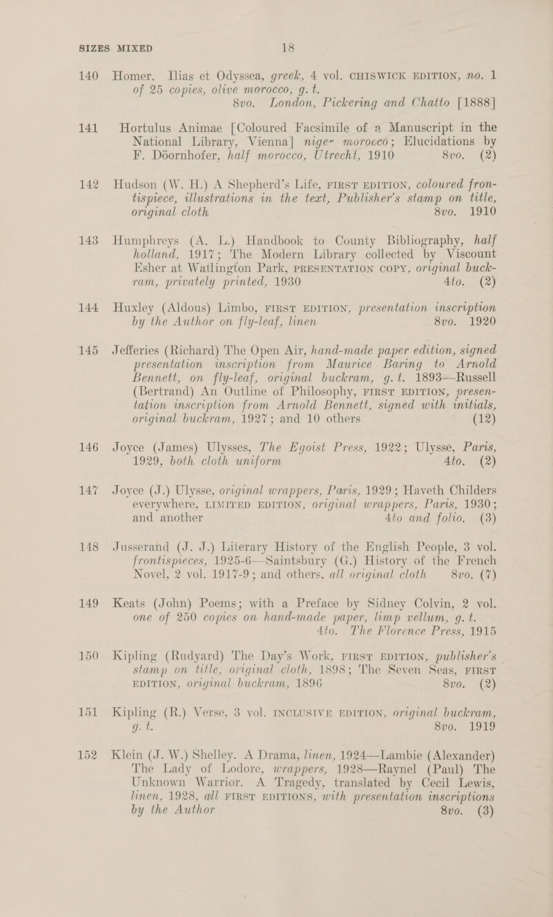 140 141 142 143 144 145 146 147 148 149 Homer. Ilias et Odyssea, greek, 4 vol. CHISWICK EDITION, no. 1 of 25 copies, olive morocco, g. t. 8v0o. London, Pickering and Chatto [1888] Hortulus Animae [Coloured Facsimile of a Manuscript in the National Library, Vienna] niger morocco; Elucidations by F. Doornhofer, half morocco, Utrecht, 1910 8v0. (2) Hudson (W. H.) A Shepherd’s Life, rirst EpITION, colowred fron- tispiece, illustrations in the teat, Publisher’s stamp on title, original cloth Sv0. 1910 Humphreys (A. lL.) Handbook to County Bibliography, half holland, 1917; The Modern Library collected by Viscount Esher at Watlington Park, PRESENTATION CoPY, original buck- ram, privately printed, 1930 Ato. (2) Huxley (Aldous) Limbo, First EDITION, presentation inscription by the Author on fly-leaf, linen 8vo. 1920 Jefferies (Richard) The Open Air, hand-made paper edition, signed presentation imscription from Maurice Baring to Arnold Bennett, on fly-leaf, original buckram, g.t. 1893—Russell (Bertrand) An Outline of Philosophy, FIRST EDITION, presen- tation mscription from Arnold Bennett, signed with initials, original buckram, 1927; and 10 others (12) Joyce (James) Ulysses, The Hgoist Press, 1922; Ulysse, Paris, 1929, both cloth uniform Ato. (2) Joyce (J.) Ulysse, original wrappers, Paris, 1929; Haveth Childers everywhere, LIMITED EDITION, original wrappers, Paris, 1930; and another 4to and folio. (3) Jusserand (J. J.) Literary History of the English People, 3 vol. frontispieces, 1925-6—Saintsbury (G.) History of the French Novel, 2 vol. 1917-9; and others, all original cloth 8vo. (7) Keats (John) Poems; with a Preface by Sidney Colvin, 2 vol.. one of 250 copies on hand-made paper, limp vellum, g. t. | Ato. The Florence Press, 1915 Kipling (Rudyard) The Day’s Work, First EDITION, publisher's — stamp on title, original cloth, 1898; The Seven Seas, FIRST EDITION, original buckram, 1896 SO, 42) Kipling (R.) Verse, 3 vol. INCLUSIVE EDITION, original buckram, g. t. Sv0.. 1949 Klein (J. W.) Shelley. A Drama, linen, 1924—Lambie (Alexander) The Lady of Lodore, wrappers, 1928—Raynel (Paul) The Unknown Warrior. A Tragedy, translated by Cecil Lewis, linen, 1928, all FIRST EDITIONS, with presentation inscriptions by the Author 8vo. (38)