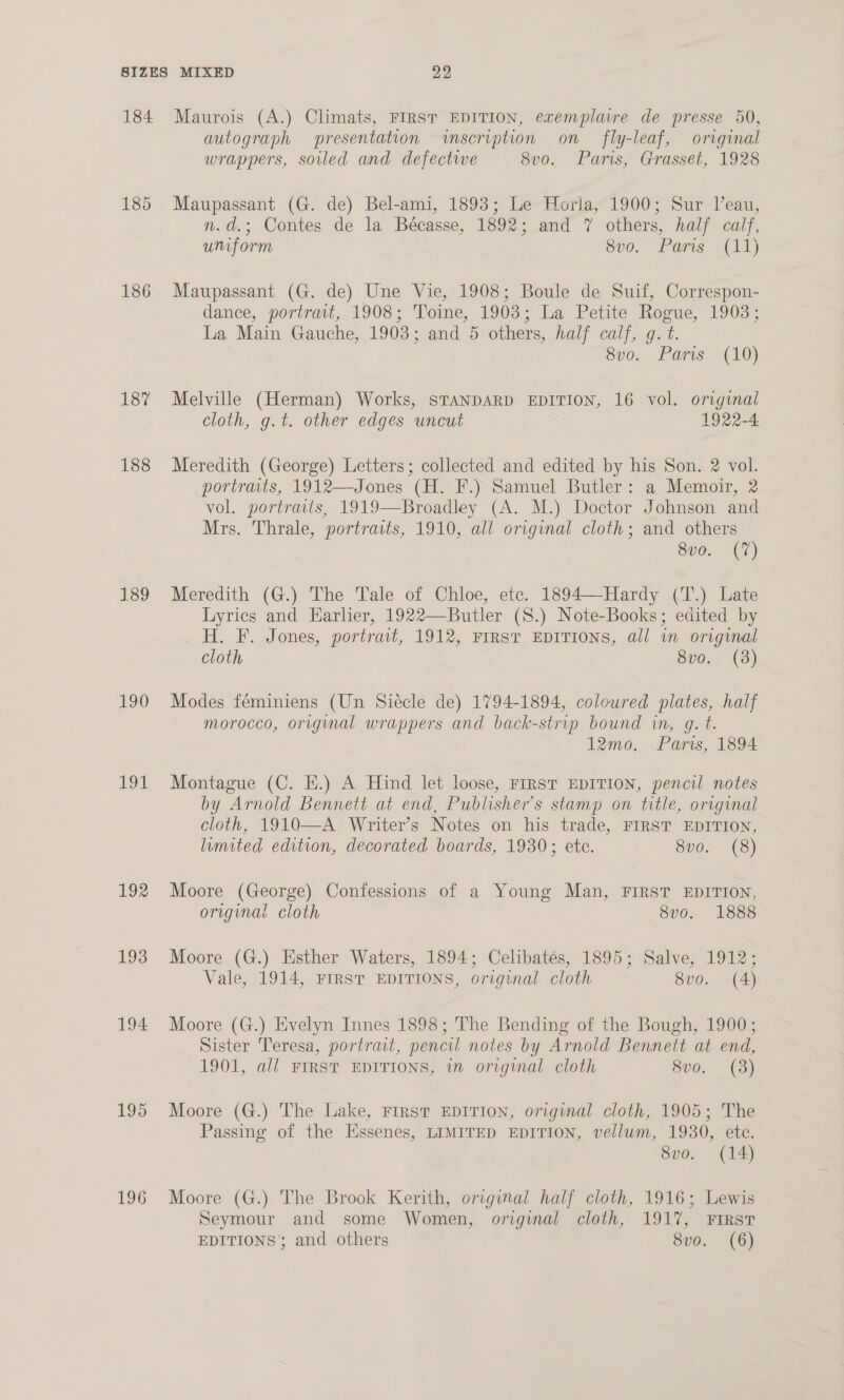 186 187 188 189 190 191 192 193 194 195 196 autograph presentation inscription on fly-leaf, original wrappers, soiled and defectwwe Sv0, Paris, Grasset, 1928 Maupassant (G. de) Bel-ami, 1893; Le Horla, 1900; Sur Veau, n.d.; Contes de la Bécasse, 1892; and 7 others, half calf, uniform Svo. Parts (11) Maupassant (G. de) Une Vie, 1908; Boule de Suif, Correspon- dance, portrait, 1908; Toine, 1903; La Petite Rogue, 1903; La Main Gauche, 1903; and 5 others, half calf, g. t. 8v0.. Paris (10) Melville (Herman) Works, STANDARD EDITION, 16 vol. original cloth, g.t. other edges uncut 1922-4 Meredith (George) Letters; collected and edited by his Son. 2 vol. portraits, 1912—Jones (H. F.) Samuel Butler: a Memoir, 2 vol. portraits, 1919—Broadley (A. M.) Doctor Johnson and Mrs. Thrale, portraits, 1910, all original cloth; and others 8vo. (7) Meredith (G.) The Tale of Chloe, ete. 1894—Hardy (T.) Late Lyrics and Earlier, 1922—Butler (S8.) Note-Books; edited by H. F. Jones, portrait, 1912, FIRST EDITIONS, all in original cloth 8vo. (3) Modes féminiens (Un Siecle de) 1794-1894, coloured plates, half morocco, original wrappers and back-strip bound in, g. t. 12mo. Paris, 1894 Montague (C. E.) A Hind let loose, FIRST EDITION, pencil notes by Arnold Bennett at end, Publisher's stamp on title, original cloth, 1910—-A Writer’s Notes on his trade, FIRST EDITION, limited edition, decorated boards, 1930; ete. 8vo. (8) Moore (George) Confessions of a Young Man, FIRST EDITION, original cloth : 8v0. 1888 Moore (G.) Esther Waters, 1894; Celibatés, 1895; Salve, 1912; Vale, 1914, FIRST EDITIONS, original cloth 8vo. (4) Moore (G.) Evelyn Innes 1898; The Bending of the Bough, 1900; Sister Teresa, portrait, pencil notes by Arnold Bennett at end, 1901, all FIRST EDITIONS, in original cloth Svo. * (3) Moore (G.) The Lake, FIRST EDITION, original cloth, 1905; The Passing of the Essenes, LIMITED EDITION, vellum, 1930, ete. 8vo. (14) Moore (G.) The Brook Kerith, original half cloth, 1916; Lewis Seymour and some Women, original cloth, 1917, FIRST EDITIONS’; and others 8vo. (6)