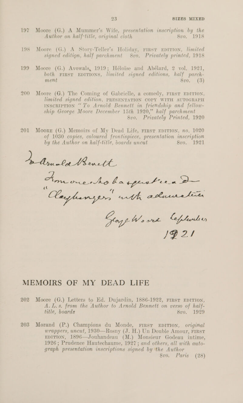 197 Moore (G.) A Mummer’s Wife, presentation inscription by the Author on half-title, original cloth 8vo. 1918 198 Moore (G.) A Story-Teller’s Holiday, FIRST EDITION, limited signed edition, half parchment 8vo. Prwately printed, 1918 199 Moore (G.) Avowals, 1919; Héloise and Abélard, 2 vol. 1921, both FIRST EDITIONS, limited signed editions, half parch- ment 8vo. (3) 200 Moore (G.) The Coming of Gabrielle, a comedy, FIRST EDITION, limited signed edition, PRESENTATION COPY WITH AUTOGRAPH INSCRIPTION “To Arnold Bennett in friendship and fellow- ship George Moore December 15th 1920,” half parchment 8vo. Privately Printed, 1920 201 Moore (G.) Memoirs of My Dead Life, Frrst EDITION, no. 1020 of 1030 copies, coloured frontispiece, presentation inscription by the Author on half-title, boards uncut 8vo. 1921 ES a ae decries is tyre ee in ye - Layla gprrs arth arlarratitr a ea eat SZ! MEMOIRS OF MY DEAD LIFE 202 Moore (G.) Letters to Ed. Dujardin, 1886-1922, FIRST EDITION, A.L.s. from the Author to Arnold Bennett on verso of half- title, boards 8vo. 1929 203 Morand (P.) Champions du Monde, Frrst EDITION, original wrappers, uncut, 1930—Rosny (J. H.) Un Double Amour, FIRST EDITION, 1896—Jouhandeau (M.) Monsieur Godeau intime, 1926; Prudence Hautechaume, 1927; and others, all with auto- graph presentation inscriptions signed by the Author 8vo. Paris. (28)