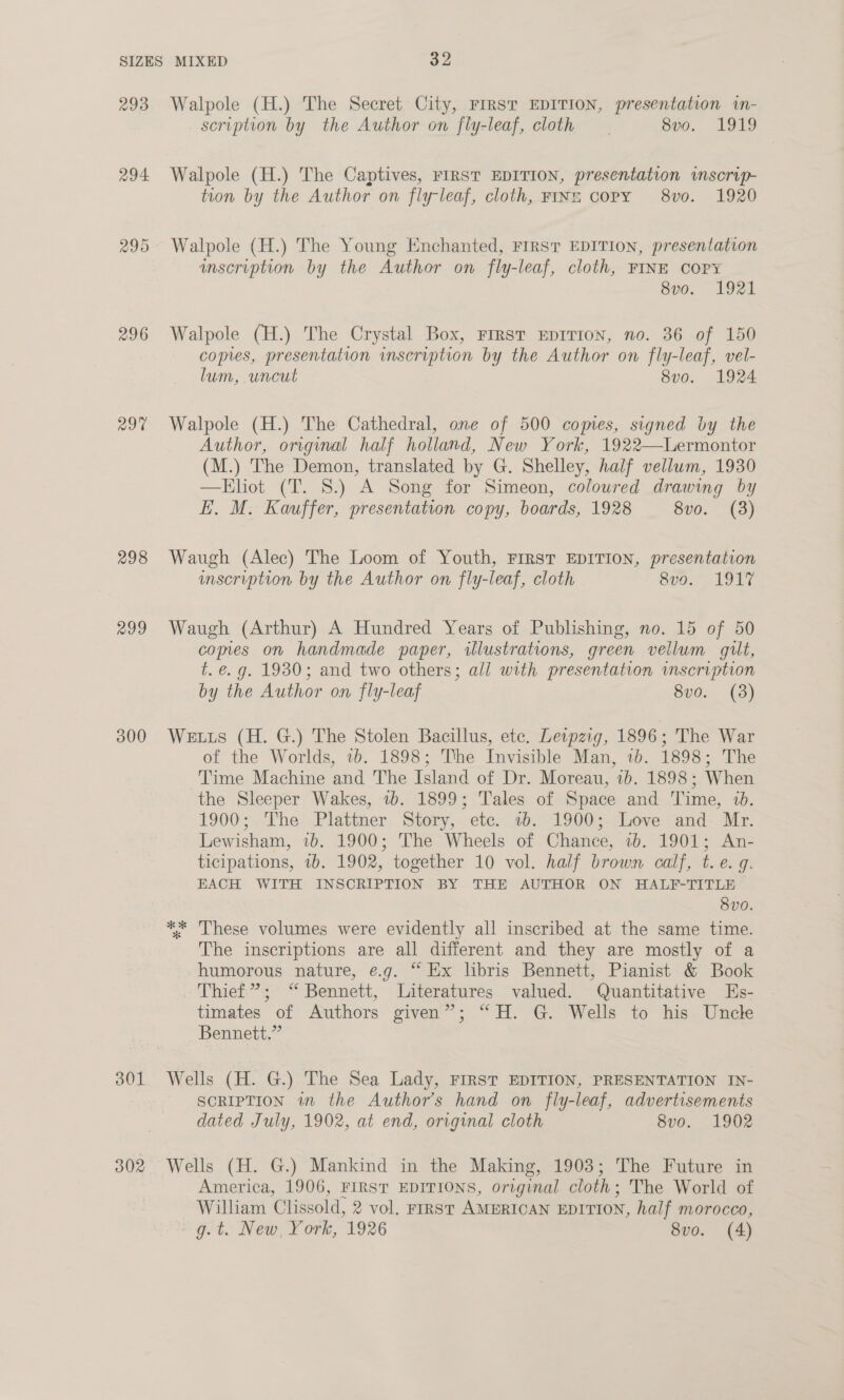 293 294. 296 29% 298 299 300 301 302 Walpole (H.) The Secret City, FIRST EDITION, presentation wn- scription by the Author on fly-leaf, cloth. 8vo.. 1919 Walpole (H.) The Captives, FIRST EDITION, presentation vnscrip- tion by the Author on fly-leaf, cloth, FINE CoPY 8vo0. 1920 Walpole (H.) The Young Enchanted, FIRST EDITION, presentation wmscription by the Author on fly-leaf, cloth, FINE COPY 8v0o. 1921 Walpole (H.) The Crystal Box, FIRST EDITION, no. 36 of 150 copies, presentation inscription by the Author on fly-leaf, vel- lum, uncut 8v0. 1924 Walpole (H.) The Cathedral, one of 500 copies, signed by the Author, original half holland, New York, 1922—Lermontor (M.) The Demon, translated by G. Shelley, half vellum, 1930 —Eliot (T. 8.) A Song for Simeon, coloured drawing by E. M. Kauffer, presentation copy, boards, 1928 8vo. (3) Waugh (Alec) The Loom of Youth, FIRST EDITION, presentation unscription by the Author on fly-leaf, cloth Spo. 1917 Waugh (Arthur) A Hundred Years of Publishing, no. 15 of 50 comes on handmade paper, illustrations, green vellum gilt, t. é. g. 1930; and two others; all with presentation inscription by the Author on fly-leaf 8vo. (3) Wetts (H. G.) The Stolen Bacillus, ete. Dewpzig, 1896; The War of the Worlds, 7b. 1898; The Invisible Man, 16. 1898; The Time Machine and The Island of Dr. Moreau, 1b. 1898; When the Sleeper Wakes, 1b. 1899; Tales of Space and Time, 10. 1900; The Plattner Story, etc. 1b. 1900; Love and Mr. Lewisham, 1b. 1900; The Wheels of Chance, 1b. 1901; An- ticipations, 1b. 1902, together 10 vol. half brown calf, t. e. g. EACH WITH INSCRIPTION BY THE AUTHOR ON HALF-TITLE 8v0. The inscriptions are all different and they are mostly of a humorous nature, e.g. “Ex libris Bennett, Pianist &amp; Book Thief”; “ Bennett, Literatures valued. Quantitative Es- timates of Authors given”; “H. G. Wells to his Uncle Bennett.” Wells (H. G.) The Sea Lady, FIRST EDITION, PRESENTATION IN- SCRIPTION wn the Authors hand on fly-leaf, advertisements dated July, 1902, at end, original cloth 8vo. 1902 Wells (H. G.) Mankind in the Making, 1903; The Future in America, 1906, FIRST EDITIONS, original cloth; The World of Wilham Clissold, 2 vol. FIRST AMERICAN EDITION, half morocco, g. t. New, York, 1926 8vo. (A)