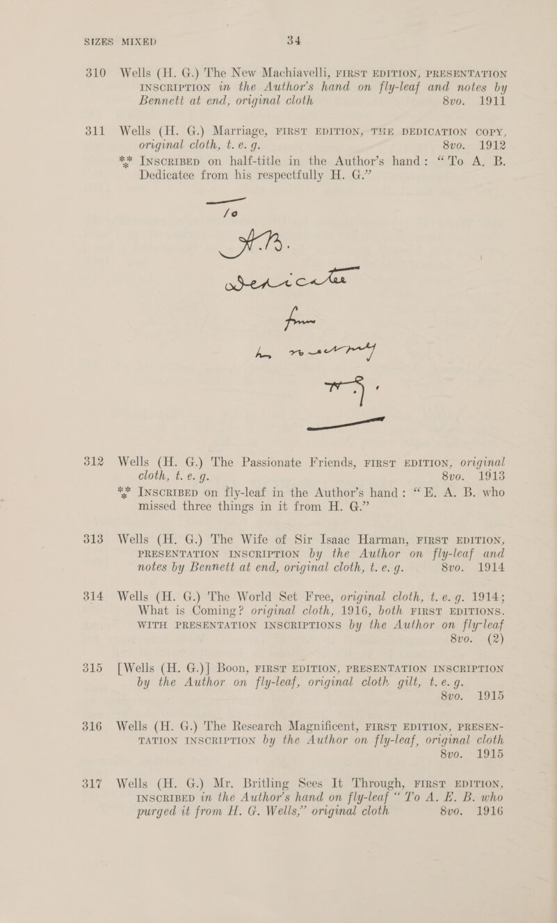 310 Wells (H. G.) The New Machiavelli, First EDITION, PRESENTATION INSCRIPTION wm the Author's hand on fly-leaf and notes by Bennett at end, origynal cloth seo. 1911 311 Wells (H. G.) Marriage, FIRST EDITION, THE DEDICATION COPY, original cloth, t. e. g. 8vo. 1912 ** INSCRIBED on half-title in the Author’s hand: “To A. B. Dedicatee from his respectfully H. G.” —— /o a Be |e ae cael wale ee 312 Wells (H. G.) The Passionate Friends, FrrsT EDITION, original cloth, t. @..9. 8vo. 19138 *%* INSCRIBED on fly-leaf in the Author’s hand: “EH. A. B.. who missed three things in it from H. G.” 313 Wells (H. G.) The Wife of Sir Isaac Harman, FIRST EDITION, PRESENTATION INSCRIPTION by the Author on fly-leaf and notes by Bennett at end, original cloth, t. e. g. 8vo. 1914 314 Wells (H. G.) The World Set Free, original cloth, t. e.g. 1914; What is Coming? original cloth, 1916, both FIRST EDITIONS. WITH PRESENTATION INSCRIPTIONS by the Author on fly-leaf 8vo. (2) 3815 [Wells (H. G.)| Boon, First EDITION, PRESENTATION INSCRIPTION by the Author on fly-leaf, original cloth gilt, t.e. g. 8vo. 1915 316 Wells (H. G.) The Research Magnificent, FIRST EDITION, PRESEN- TATION INSCRIPTION by the Author on fly-leaf, original cloth 8vo. 1915 317 Wells (H. G.) Mr. Britling Sees It Through, First EDITION, INSCRIBED in the Author's hand on fly-leaf “To A. EL. B. who purged it from H. G. Wells,” original cloth 8vo. 1916
