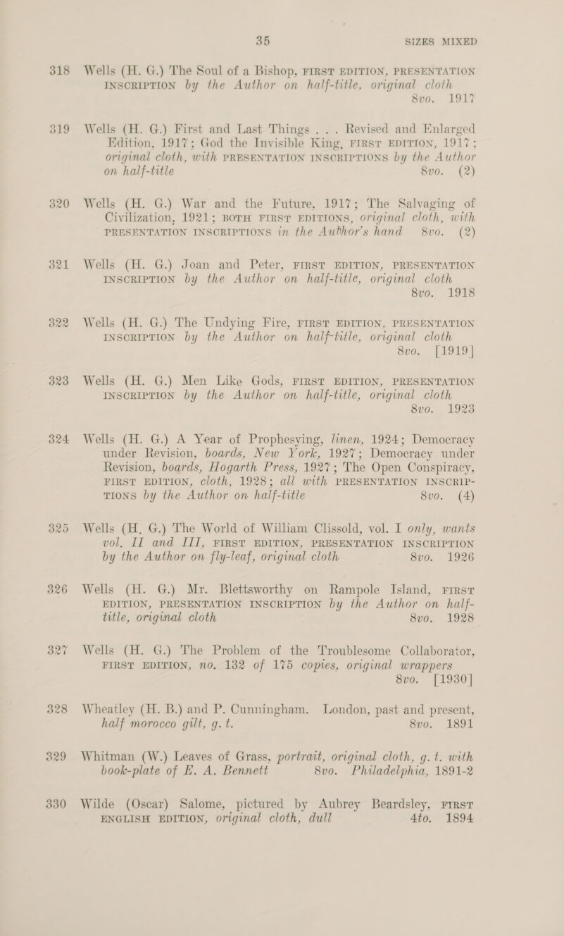 318 O19 320 323 324 326 330 35 SIZES MIXED Wells (H. G.) The Soul of a Bishop, FrRST EDITION, PRESENTATION INSCRIPTION by the Author on half-title, original cloth 8vo. 1917 Wells (H. G.) First and Last Things .. . Revised and Enlarged Edition, 1917; God the Invisible King, FIRST EDITION, 1917; original cloth, with PRESENTATION INSCRIPTIONS by the Author on half-title 8vo0. (2) Wells (H. G.) War and the Future, 1917; The Salvaging of Civilization, 1921; BorH FIRST EDITIONS, original cloth, with PRESENTATION INSCRIPTIONS in the Author's hand 8vo. (2) Wells (H. G.) Joan and Peter, FIRST EDITION, PRESENTATION INSCRIPTION by the Author on half-title, original cloth ory.. Lis Wells (H. G.) The Undying Fire, FIRST EDITION, PRESENTATION INSCRIPTION by the Author on half-title, original cloth 8vo. [1919] Wells (H. G.) Men Like Gods, FIRST EDITION, PRESENTATION INSCRIPTION by the Author on half-title, original cloth 8vo. 1923 Wells (H. G.) A Year of Prophesying, linen, 1924; Democracy under Revision, boards, New York, 1927; Democracy under Revision, boards, Hogarth Press, 192%; The Open Conspiracy, FIRST EDITION, cloth, 1928; all with PRESENTATION INSCRIP- TIONS by the Author on half-title 8vo. (4) Wells (H, G.) The World of William Clissold, vol. I only, wants vol, II and III, FIRST EDITION, PRESENTATION INSCRIPTION by the Author on fly-leaf, original cloth | 8v0. 1926 Wells (H. G.) Mr. Blettsworthy on Rampole Island, Frrst EDITION, PRESENTATION INSCRIPTION by the Author on half- title, original cloth 8v0o. 1928 Wells (H. G.) The Problem of the Troublesome Collaborator, FIRST EDITION, no. 132 of 175 comes, original wrappers 8vo. [1930] Wheatley (H. B.) and P. Cunningham. London, past and present, half morocco gilt, g. t. 8vo. 1891 Whitman (W.) Leaves of Grass, portrait, original cloth, g.t. with book-plate of EH. A. Bennett 8vo. Philadelphia, 1891-2 Wilde (Oscar) Salome, pictured by Aubrey Beardsley, First ENGLISH EDITION, original cloth, dull 4to. 1894