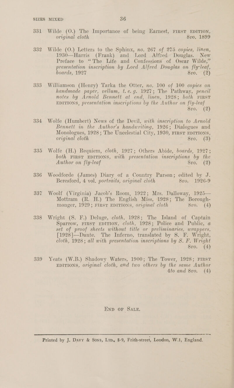 331 332 333 334 339 339  Wilde (O.) The Importance of being Earnest, FIRST EDITION, original cloth 8vo. 1899 Wilde (O.) Letters to the Sphinx, no. 267 of 275 copies, linen, 1930—Harris (Frank) and Lord Alfred Douglas. New Preface to “The Life and Confessions of Oscar Wilde,’ presentation inscription by Lord Alfred Douglas on fly-leaf, boards, 192” 8v0. (2) Williamson (Henry) Tarka the Otter, no. 100 of 100 copies on handmade paper, vellum, t.e.g. 1927; The Pathway, pencil notes by Arnold Bennett at end, linen, 1928; both FIRST EDITIONS, presentation inscriptions by the Author on fly-leaf 8vo. (2) Wolte (Humbert) News of the Devil, with inscription to Arnold Bennett in the Author's handwriting, 1926; Dialogues and Monologues, 1928; The Uncelestial City, 1930, FIRST EDITIONS, original cloth 8vo. (3) Wolfe (H.) Requiem, cloth, 1927; Others Abide, boards, 1927; both FIRST EDITIONS, with presentation inscriptions by the Author on fly-leaf 8v0. (2) Woodforde (James) Diary of a Country Parson; edited by J. Beresford, 4 vol. portraits, original cloth 8vo. 1926-9 Woolf (Virginia) Jacob’s Room, 1922; Mrs. Dalloway, 1925— Mottram (R. H.) The English Miss, 1928; The Borough- monger, 1929; FIRST EDITIONS, original cloth 8vo. (4) Wright (S. F.) Deluge, cloth, 1928; The Island of Captain Sparrow, FIRST EDITION, cloth, 1928; Police and Public, a set of proof sheets without title or preliminaries, wrappers, [1928]—Dante. ‘The Inferno, translated by S. F. Wright, cloth, 1928; all with presentation inscriptions by 8S. F. Wright 8vo. (4) Yeats (W.B.) Shadowy Waters, 1900; The Tower, 1928; FIRST EDITIONS, original cloth, and two others by the same Author 4to and 8vo. (4) END OF SALE. —