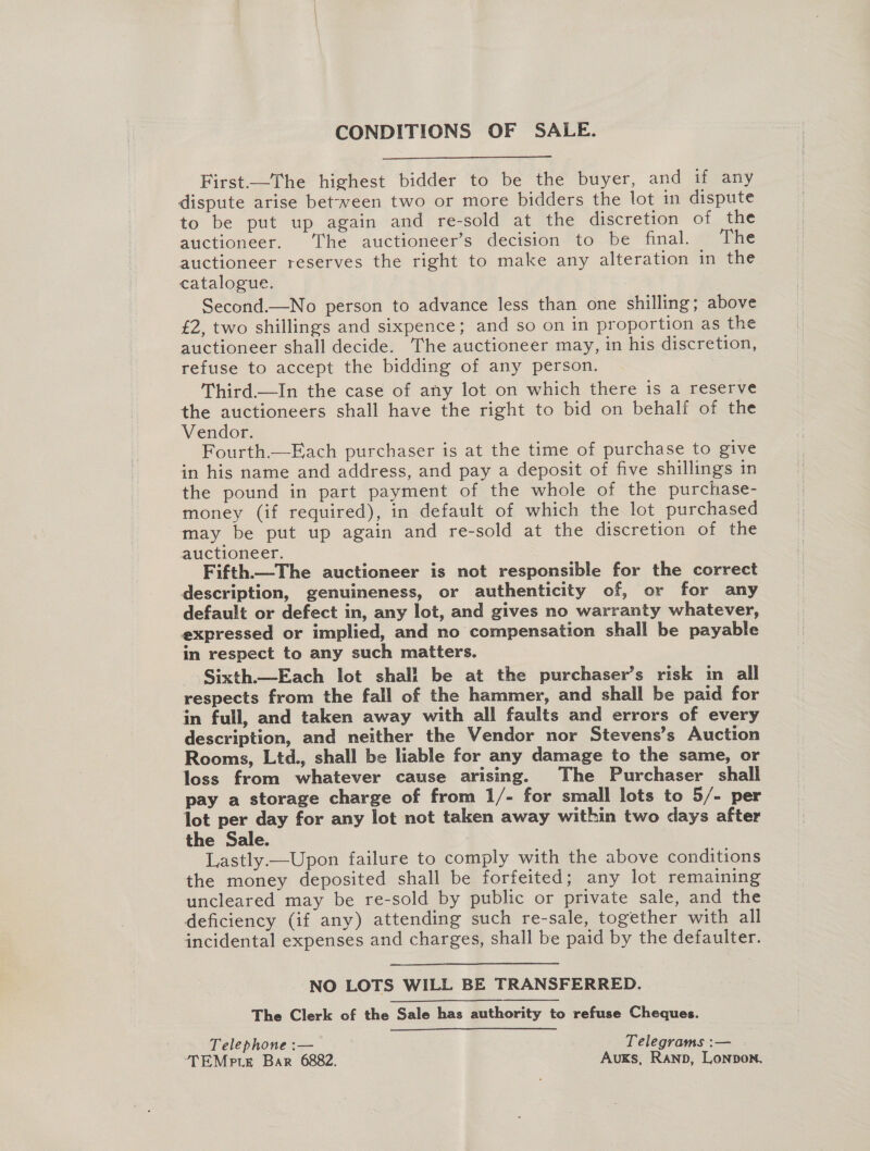 CONDITIONS OF SALE.  First.—The highest bidder to be the buyer, and if any dispute arise between two or more bidders the lot in dispute to be put up again and re-sold at the discretion of the auctioneer. The auctioneer’s decision to be final. The auctioneer reserves the right to make any alteration in the catalogue. Second.—No person to advance less than one shilling; above £2, two shillings and sixpence; and so on in proportion as the auctioneer shall decide. The auctioneer may, in his discretion, refuse to accept the bidding of any person. Third.—In the case of any lot.on which there is a reserve the auctioneers shall have the right to bid on behalf of the Vendor. Fourth.—Each purchaser is at the time of purchase to give in his name and address, and pay a deposit of five shillings in the pound in part payment of the whole of the purchase- money (if required), in default of which the lot purchased may be put up again and re-sold at the discretion of the auctioneer. Fifth.—The auctioneer is not responsible for the correct description, genuineness, or authenticity of, or for any default or defect in, any lot, and gives no warranty whatever, expressed or implied, and no compensation shall be payable in respect to any such matters. Sixth—Each lot shall be at the purchaser’s risk in all respects from the fall of the hammer, and shall be paid for in full, and taken away with all faults and errors of every description, and neither the Vendor nor Stevens’s Auction Rooms, Ltd., shall be liable for any damage to the same, or loss from whatever cause arising. The Purchaser shall pay a storage charge of from 1/- for small lots to 5/- per lot per day for any lot not taken away within two days after the Sale. Lastly.—Upon failure to comply with the above conditions the money deposited shall be forfeited; any lot remaining uncleared may be re-sold by public or private sale, and the deficiency (if any) attending such re-sale, together with all incidental expenses and charges, shall be paid by the defaulter. NO LOTS WILL BE TRANSFERRED. The Clerk of the Sale has authority to refuse Cheques. Telephone :— Telegrams :— TEMpte Bar 6882. AuKS, RAND, Lonpbon.