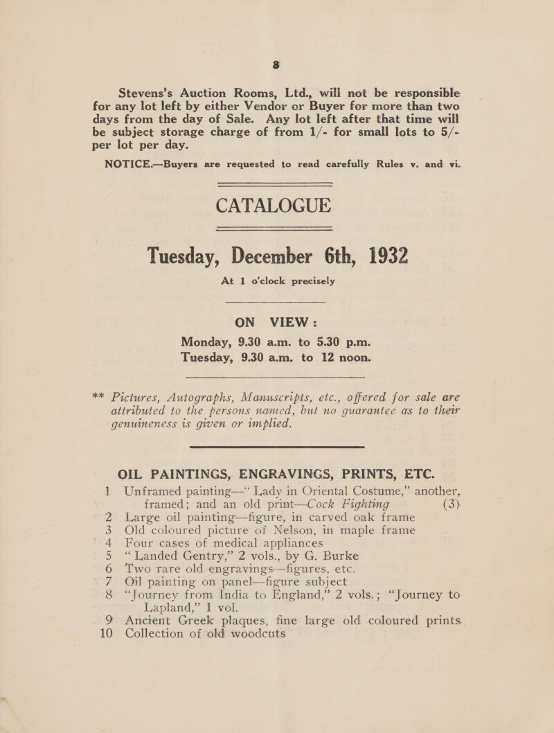 Stevens’s Auction Rooms, Ltd., will not be responsible for any lot left by either Vendor or Buyer for more than two days from the day of Sale. Any lot left after that time will be subject storage charge of from 1/- for small lots to 5/- per lot per day. NOTICE.—Buyers are requested to read carefully Rules v. and vi. CATALOGUE Tuesday, December 6th, 1932 At 1 o'clock precisely ON VIEW: Monday, 9.30 a.m. to 5.30 p.m. Tuesday, 9.30 a.m. to 12 noon. ** Pictures, Autographs, Manuscripts, etc., offered for sale are attributed to the persons named, but no guarantee as to their genuineness is given or implied. OIL PAINTINGS, ENGRAVINGS, PRINTS, ETC. | Unframed painting—“ Lady in Oriental Costume,” another, framed; and an old print—Cock Fighting (3) Large oil painting—figure, in carved oak frame Old coloured picture of Nelson, in maple frame Four cases of medical appliances “Landed Gentry,” 2 vols., by G. Burke Two rare old engravings—figures, etc. Oil painting on panel—figure subject “Journey from India to England,” 2 vols.; “Journey to Lapland,” 1 vol. Ancient Greek plaques, fine large old coloured prints. Collection of old woodcuts | ary © Oo COND wi Bb W DO —_—