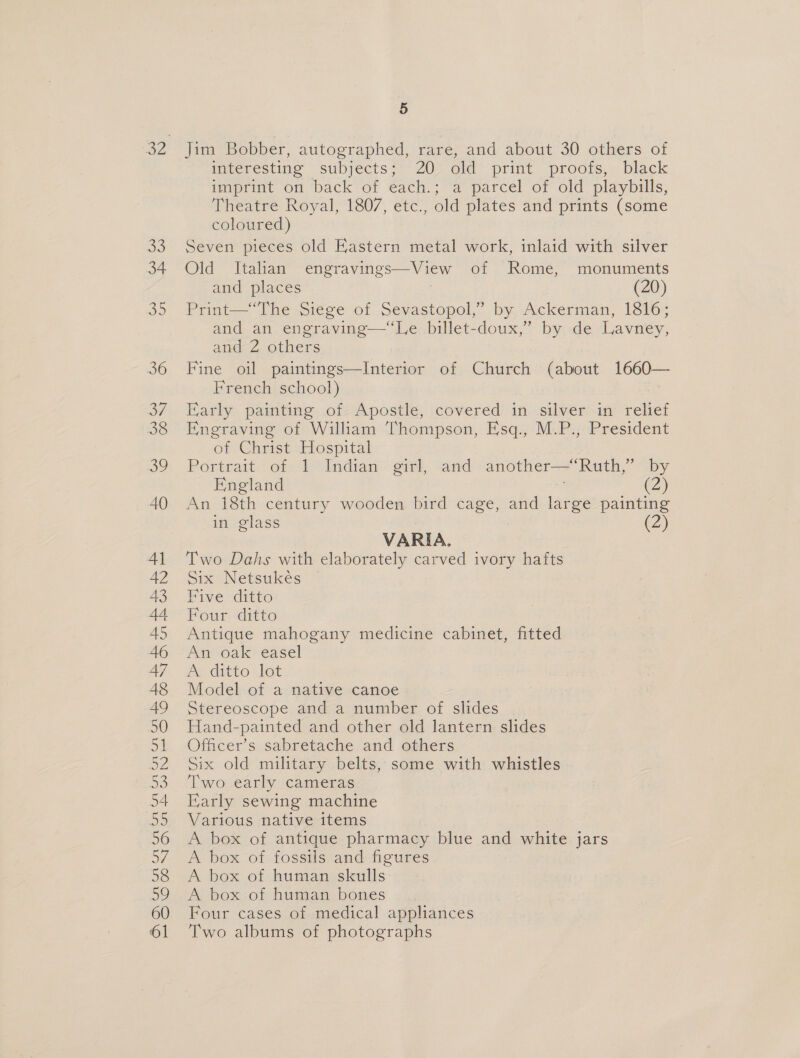 Jim Bobber, autographed, rare, and about 30 others of imteresting subjects; 20: old print proofs,. black imprint on back of each.; a parcel of old playbills, Theatre Royal, 1807, etc., old plates and prints (some coloured) Seven pieces old Eastern metal work, inlaid with silver Old Italian engravings—View of Rome, monuments and places | (20) Print—“The Siege of Sevastopol,” by Ackerman, 1816; and an engraving—‘‘Le billet-doux,” by de Lavney, and 2 others Fine oil paintings—Interior of Church (about 1660— French school) Early painting of Apostle, covered in silver in renet Engraving of William Thompson, Esq., M.P., President of Christ Hospital Portrait of 1 Indian girl, and another—‘Ruth,” by England ; (2) An 18th century wooden bird cage, and large painting Z in glass VARIA. Two Dahs with elaborately carved ivory hafts Six Netsukés Five ditto Four ditto Antique mahogany medicine cabinet, fitted An oak easel A ditto lot Model of a native canoe Stereoscope and a number of slides Hand-painted and other old lantern slides Officer’s sabretache and others Six old military belts, some with whistles ‘Lwovearly cameras Early sewing machine Various native items A box of antique pharmacy blue and white jars A box of fossils and figures A box of human skulls A box of human bones Four cases of medical appliances Two albums of photographs