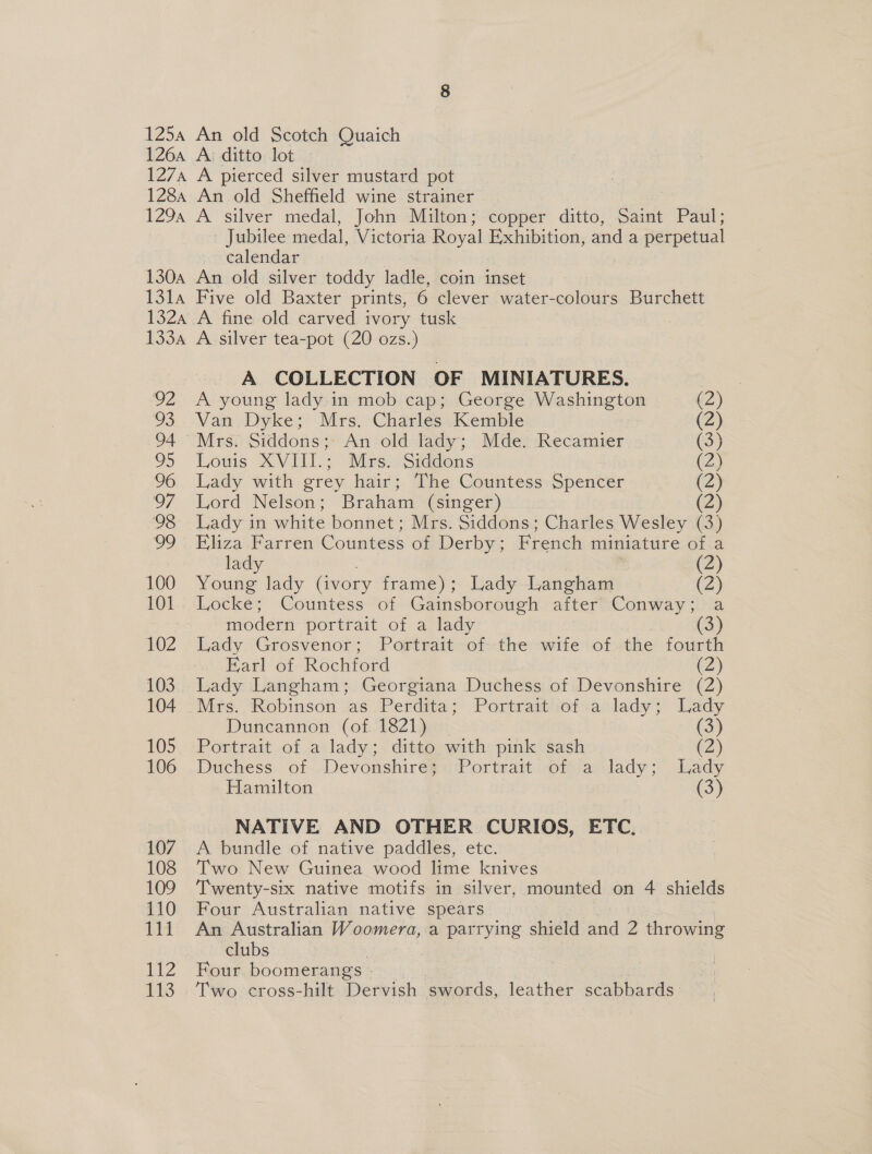 Jubilee medal, Victoria Royal Exhibition, and a perpetual calendar 92 93 94 O95 96 o7 98 99 100 101 102 103 104 105 106 107 108 1Q9 110 fit 112 113 A COLLECTION OF MINIATURES. A young lady in mob cap; George Washington (2) Van Dyke; Mrs. Charles Kemble (2) Mrs. Siddons;: An old lady; Mde. Recamier (3) Lowis XVIII.; Mes.:Siddons | OM) Lady with grey hair; The Countess Spencer (2) Lord Nelson; Braham (singer) (2) Lady in white bonnet; Mrs. Siddons; Charles Wesley (3) Eliza Farren Countess of Derby; French miniature of a lady (2) Young lady (ivory frame); Lady Langham (2) Locke; Countess of Gainsborough after Conway; a modern portrait of a lady Lady Grosvenor; Portrait of the wife of the fourth Earl of Rochford (2) Lady Langham; Georgiana Duchess of Devonshire (2) Mrs. Robinson .as.Perdita; Portratt/tofia lady; Lady Duncannon (of. 1821) (3) Portrait of a lady; ditto with pink sash (2) Duchess of Devonshire}. Portrait of a lady; .Lady Hamilton (3) NATIVE AND OTHER CURIOS, ETC, A bundle of native paddles, etc. Two New Guinea wood lime knives Twenty-six native motifs in silver, mounted on 4 shields Four Australian native spears An Australian Woomera, a parrying shield and 2 ye clubs Four boomerangs - Two cross-hilt Dervish swords, leather scabbards