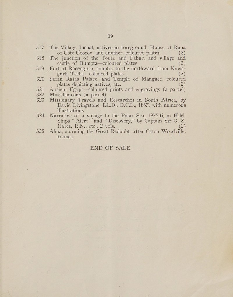 31f os coll, 320 SAL 322 JLo 324 20 19 The Village Jushal, natives in foreground, House of Rana of Cote Gooroo, and another, coloured plates (3) The junction of the Touse and Pabur, and village and castle of Bumpta—coloured plates (2) Fort of Raeengurh, country to the northward from Nowa- gurh Teeba—coloured plates (2) Seran Rajas Palace, and Temple of Mangnee, coloured plates depicting natives, etc. (2) Ancient Egypt—coloured prints and engravings (a parcel) Miscellaneous (a parcel) | Missionary Travels and Researches in South Africa, by David Livingstone, LL.D., D.C.L., 1857, with numerous illustrations Narrative of a voyage to the Polar Sea, 1875-6, in H.M. Ships “ Alert”? and “ Discovery,” by Captain Sir G. S. Nares, R.N., etc., 2 vols. (2) Alma, storming the Great Redoubt, after Caton Woodville, framed END OF SALE: