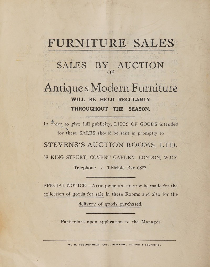  FURNITURE SALES - SALES BY AUCTION coe OF | Antiquex Modern Furniture WILL BE HELD REGULARLY THROUGHOUT THE SEASON. In order to give full publicity, LISTS OF GOODS intended % for these SALES should be sent in promptly to STEVENS’S AUCTION ROOMS, LTD. 38 KING STREET, COVENT GARDEN, LONDON, W GZ. Telephone - TEMple Bar 6882. SPECIAL NOTICE.—Arrangements can now be made for the collection of goods for sale in these Rooms and also for the delivery of goods purchased. Particulars upon application to the Manager. W. H. HOULDERSHAW, LTD.. PRINTERS, LONDON &amp; SOUTHEND.