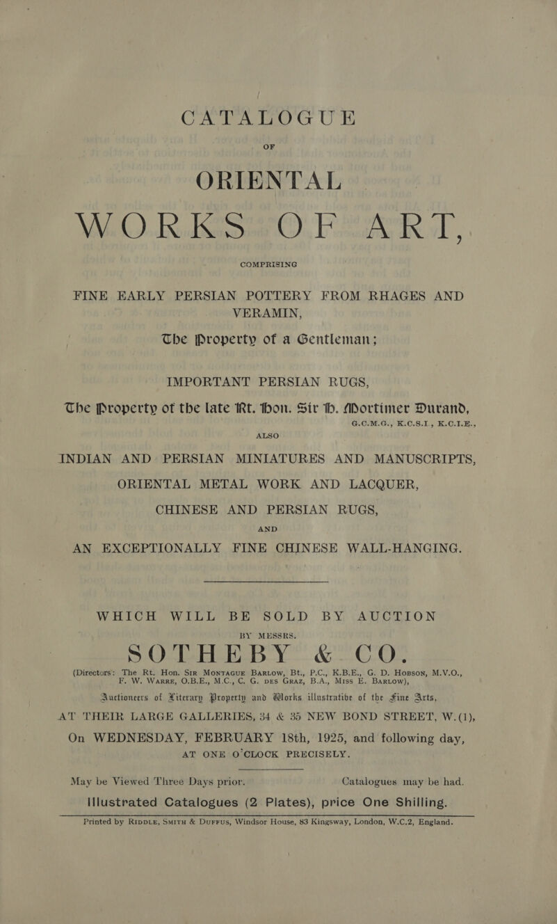 CATALOGUE OF ORIENTAL Wi). in. Sno), Poa ol, COMPRISING FINE EARLY PERSIAN POTTERY FROM RHAGES AND VERAMIN, The Property of a Gentleman; IMPORTANT PERSIAN RUGS, The Property of the late IRt. hon. Sir h. ADortimer Durand, G.C.M.G., K.C.S.I., K.C.1.E., ALSO : INDIAN AND PERSIAN MINIATURES AND MANUSCRIPTS, ORIENTAL METAL WORK AND LACQUER, CHINESE AND PERSIAN RUGS, AND AN EXCEPTIONALLY FINE CHINESE WALL-HANGING. WHICH WILL BE SOLD BY AUCTION BY MESSRS. POTHEBY &amp;- CO. (Directors: The Rt. Hon. Str Montracurt Bartow, Bt., P.C., K.B.E., G. D. Hopson, M.V.O., F. W. WarreE, O.B.E., M.C., C. G. DES Graz, B.A., Miss E. Bartow), Auctionerts of Literary Property and Works illustratibe of the Hine Arts, AT THEIR LARGE GALLERIES, 34 &amp; 35 NEW BOND STREET, W.(1), On WEDNESDAY, FEBRUARY 18th, 1925, and following day, AT ONE O'CLOCK PRECISELY. May be Viewed Three Days prior. Catalogues may be had. Illustrated Catalogues (2 Plates), price One Shilling. Printed by Ripper, Smitu &amp; Durrus, Windsor House, 83 Kingsway, London, W.C.2, England.