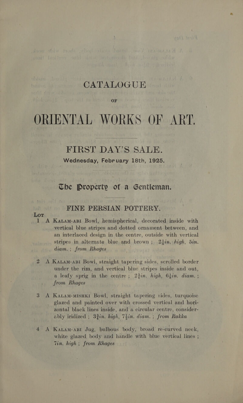 OF ORIENTAL WORKS OF ART.  FIRST DAY’S SALE. Wednesday, February 18th, 1925. Che Property of a Gentleman. FINE PERSIAN POTTERY. Lot | : 1 A Katam-asi Bowl, hemispherical, decorated inside with vertical blue stripes and dotted ornament between, and an interlaced design in the centre, outside with vertical stripes in.alternate blue and brown ;. 247n. high, 5an. diam. ; from Rhages 2 A Katam-asi Bowl, straight tapering sides, scrolled border under the rim, and vertical blue stripes inside and out, a leafy sprig in the centre ; 23in. high, Gjin. diam. ; from Rhages 3 A KALAM-MISHKI Bowl, straight tapering sides, turquoise glazed and painted over with crossed vertical and hori- zontal black lines inside, and a circular centre, consider- ably iridized ; 3fin. high, 7Tgin. diam. ; from Rakka 4 A Kawam-ast Jug, bulbous body, broad re-curved neck, white glazed body and handle with blue vertical lines ; Tin. high ; from Rhages