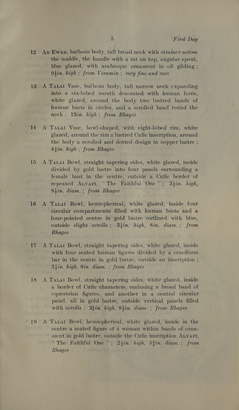 12 13 14 im 18 5 First Day An Ewer, bulbous body, tall broad neck with strainer across the middle, the handle with a rat on top, angular spout, blue glazed, with arabesque ornament in oil gilding ; O4in. high ; from Veramin ; very fine and rare A TALAI Vase, bulbous body, tall narrow neck expanding into a six-lobed mouth decorated with human faces, white glazed, around the body two lustred bands of human busts in circles, and a scrolled band round the neck; 13in. high; from Rhages A Tauat Vase, bowl-shaped, with eight-lobed rim, white glazed, around the rim a lustred Cufic inscription, around the body a scrolled and dotted Ces in copper lustre ; 4tin. high ; Eas: Rhages A Taal Bowl, straight tapering sides, white glazed, inside divided by gold lustre into four panels surrounding a femalé bust in the centre, outside a Cufic border of repeated AutvaFI, “The Faithful One”; 342n. high, 8iin. diam. ; from Rhages A Tatat Bowl, hemispherical, white glazed, inside four circular compartments filled with human busts and a four-pointed centre in gold lustre ‘outlined with blue, outside slight ‘scrolls ; 34in. high, 8in. diam.; from Rhages A Tauat Bowl, straight tapering sides, white glazed, inside with four seated human figures divided by a cruciform bar in the centre in gold lustre, outside an inscription ; 3iin. high, 8in. diam. ; from Rhages A Taual Bowl, straight tapering sides, white glazed, inside a border of Cufic characters, enclosing a broad band of equestrian figures, and another in a central circular panel, all in gold lustre, outside vertical panels filled with scrolls ; 33in. high, 840n. diam. ; from Rhages A Tauat Bowl, hemispherical, white glazed, inside in the centre a seated figure of a woman within bands of orna- ; say gold lustre, outside the Cufic inscription ALVAFT, “The Faithful One io 2hin. high, 53in. diam. ; from Rhages