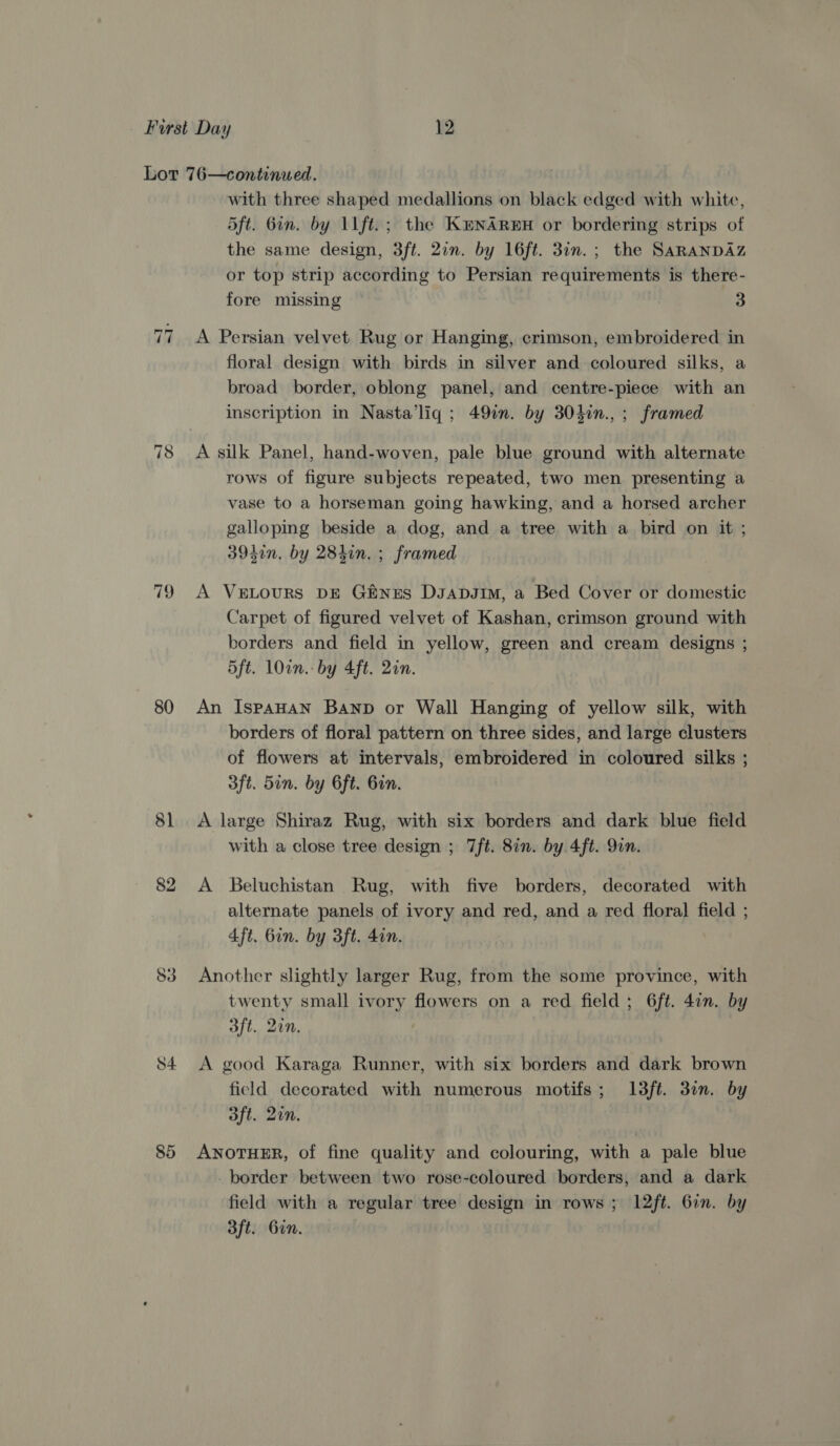 78 79 80 82 53 with three shaped medallions on black edged with white, 5ft. Gin. by 11 ft.; the Kenareu or bordering strips of the same design, 3ft. 20n. by 16ft. 3in.; the SARANDAZ or top strip according to Persian requirements is there- fore missing | 3 A Persian velvet Rug or Hanging, crimson, embroidered in floral design with birds in silver and coloured silks, a broad border, oblong panel, and centre-piece with an inscription in Nasta’liq ; 49in. by 304in.,; framed A silk Panel, hand-woven, pale blue ground with alternate rows of figure subjects repeated, two men presenting a vase to a horseman going hawking, and a horsed archer galloping beside a dog, and a tree with a bird on it ; 3950n. by 284in. ; framed A VeELouRS DE GiNxES DsaDJim, a Bed Cover or domestic Carpet of figured velvet of Kashan, crimson ground with borders and field in yellow, green and cream designs ; 5ft. Own. by 4ft. 2in. An IspaAHAN Banp or Wall Hanging of yellow silk, with borders of floral pattern on three sides, and large clusters of flowers at intervals, embroidered in coloured silks ; 3ft. 5in. by Gft. Bin. A large Shiraz Rug, with six borders and dark blue field with a close tree design ; 7ft. 8in. by 4ft. 9in. A Beluchistan Rug, with five borders, decorated with alternate panels of ivory and red, and a red floral field ; 4ft, bin. by 3ft. 4in. Another slightly larger Rug, from the some province, with twenty small ivory flowers on a red field ; 6ft. 4¢n. by aft. 20n. A good Karaga Runner, with six borders and dark brown field decorated with numerous motifs; I13ft. 3in. by aft. 2in. ANOTHER, of fine quality and colouring, with a pale blue _ border between two rose-coloured borders, and a dark field with a regular tree design in rows ; 12ft. 6in. by 3ft. Gin.