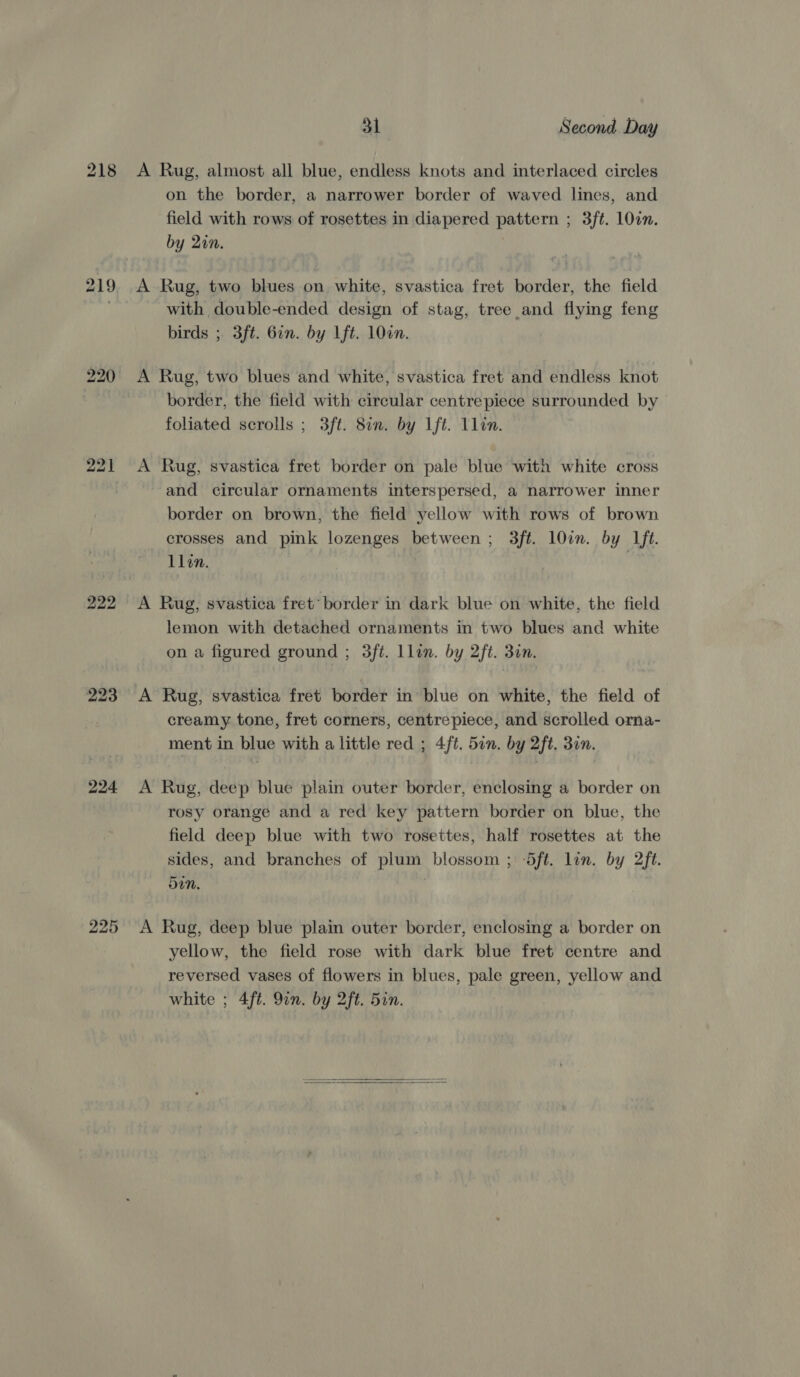 22] 224 225 31 Second Day A Rug, almost all blue, endless knots and interlaced circles on the border, a narrower border of waved lines, and field with rows of rosettes in diapered pattern ; 3ft. 10in. by 20n. A Rug, two blues on white, svastica fret border, the field with double-ended design of stag, tree and flying feng birds ; 3ft. Gin. by Lft. 100n. A Rug, two blues and white, svastica fret and endless knot border, the field with circular centrepiece surrounded by — foliated scrolls ; 3ft. 8an. by Ift. Llin. A Rug, svastica fret border on pale blue with white cross and circular ornaments interspersed, a narrower inner border on brown, the field yellow with rows of brown crosses and pink lozenges between ; 3ft. l0in. by Lft. Llin. A Rug, svastica fret’ border in dark blue on white, the field lemon with detached ornaments in two blues and white on a figured ground ; 3ft. Llin. by 2ft. 3n. creamy tone, fret corners, centrepiece, and scrolled orna- ment in blue with a little red ; 4ft. 5in. by 2ft. 3on. A Rug, deep blue plain outer border, enclosing a border on rosy orange and a red key pattern border on blue, the field deep blue with two rosettes, half rosettes at the sides, and branches of plum blossom ; Sft. lin. by 2ft. 5in. A Rug, deep blue plain outer border, enclosing a border on yellow, the field rose with dark blue fret centre and reversed vases of flowers in blues, pale green, yellow and white ; 4ft. 91n. by 2ft. Sin.  