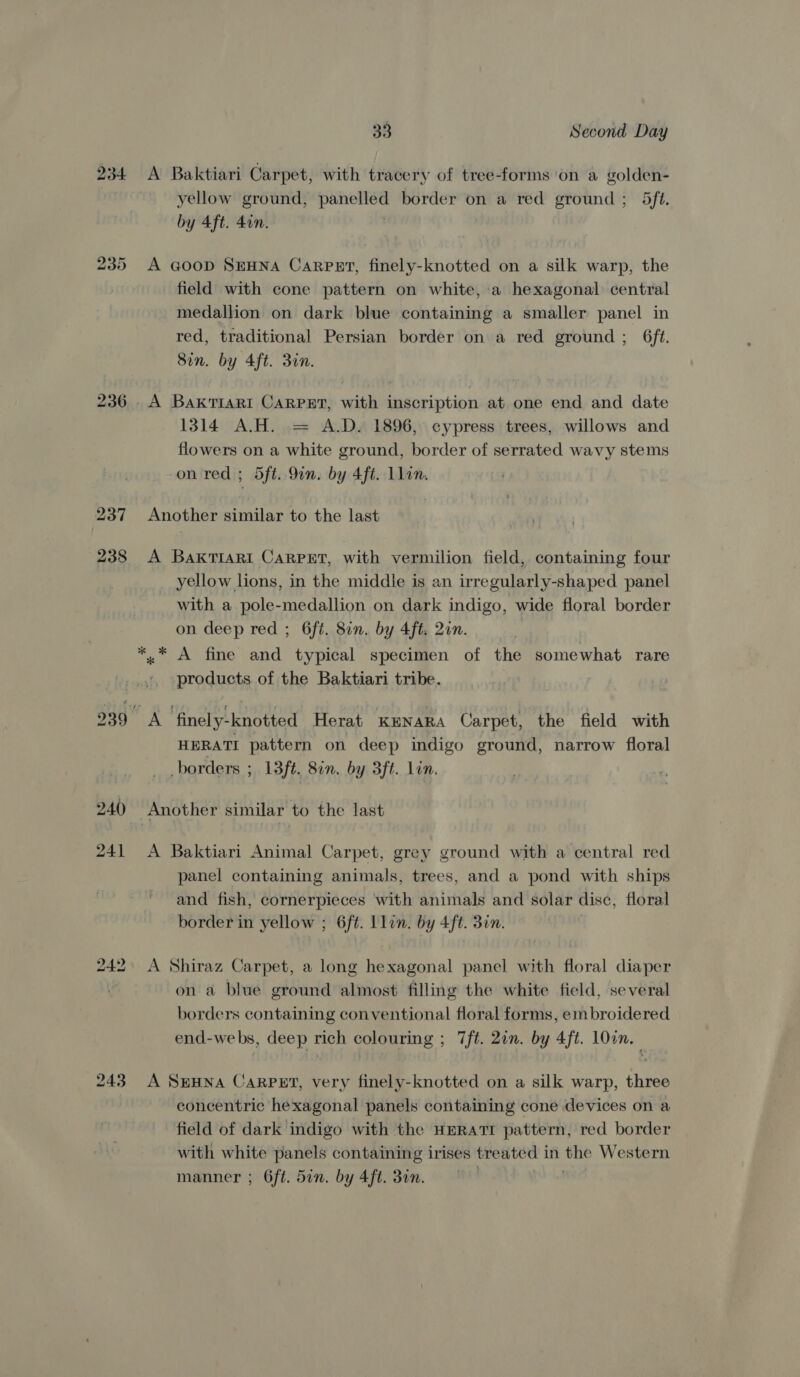 234 243 33 Second Day A Baktiari Carpet, with tracery of tree-forms ‘on a golden- yellow ground, Spt: border on a red ground ; 5ft. by 4ft. 4on. A G@oop SEHNA CarPET, finely-knotted on a silk warp, the field with cone pattern on white, a hexagonal central medallion on dark blue containing a smaller panel in red, traditional Persian border on a red ground ; 6f¢. Sin. by 4ft. 30n. A BakTIARI CARPET, with inscription at one end and date 1314 A.H. = A.D. 1896, cypress trees, willows and flowers on a white ground, border of serrated wavy stems on red ; 5ft. Qin. by 4ft. Llin. Another similar to the last A BakTIARI CaRPET, with vermilion field, containing four yellow lions, in the middle is an irregularly-shaped panel with a pole-medallion on dark indigo, wide floral border on deep red ; 6ft. 82n. by 4ft. 2in. *.* A fine and typical specimen of the somewhat rare products of the Baktiari tribe. A finely-knotted Herat KENARA Carpet, the field with HERATI pattern on deep indigo ground, narrow floral borders ; 13ft. 8in. by 3ft. Lon. Another similar to the last A Baktiari Animal Carpet, grey ground with a central red panel containing animals, trees, and a pond with ships and fish, cornerpieces with animals and solar disc, floral border in yellow ; 6ft. Llin. by 4ft. 3in. A Shiraz Carpet, a long hexagonal panel with floral diaper on a blue ground almost filling the white field, several borders containing conventional floral forms, embroidered end-webs, deep rich colouring ; 7ft. 2in. by 4ft. l0on. A SEHNA CARPET, very finely-knotted on a silk warp, three concentric hexagonal panels containing cone devices on a field of dark indigo with the HERATI pattern, red border with white panels containing irises treated 1 in the Western manner ; 6ft. 5in. by 4ft. 30n. | .