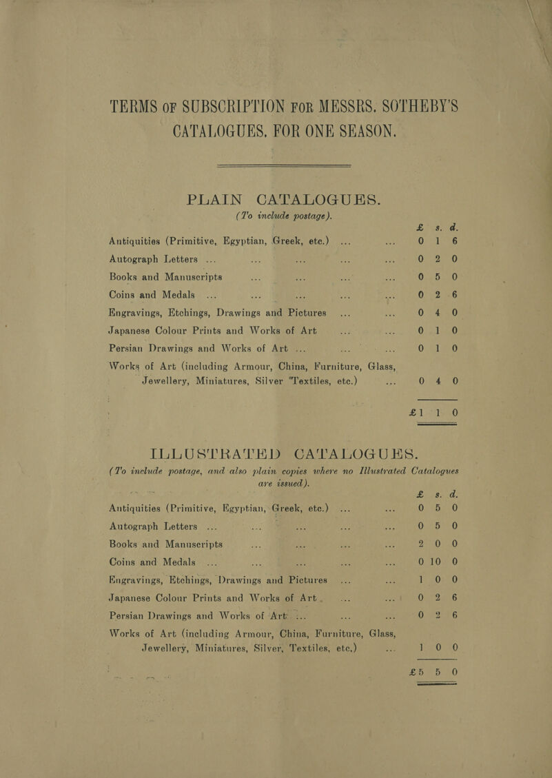 CATALOGUES, FOR ONE SEASON. PLAIN CATALOGUES. (T'o include postage ). | s. a, Antiquities (Primitive, Egyptian, Greek, etc.) i 1 6 Autograph Letters 0270 Books and Manuscripts O-f 5.0 Coins and Medals | 0 2 .6 Engravings, Etchings, Drawings and Pictures 0 Fao Japanese Colour Prints and Works of Art 0 1 0 Persian Drawings and Works of Art ... a Ph UR 8 ea Works of Art (including Armour, China, Furniture, Glass, Jewellery, Miniatures, Silver “Textiles, etc.) 0: are 1 ome) LL LUST RATHISRCATALOGU ES. (T'o include postage, and also plain copies where no Illustrated Catalogues are issued ). £. 28. -d, Antiquities (Primitive, Egyptian, Greek, etc.) Aa Autograph Letters ... ie | ASS fs ie 0.95.0 Books and Manuscripts 7h re 48 sid IES UES Coins and Medals O5T0=0 Engravings, Etchings, ‘Drawings and Pictures ly 20S 0 Japanese Colour Prints and Works of Art. an we On 206 Persian Drawings and Works of ‘Arte. oe Ue me Works of Art (including Armour, China, Furniture, Glass, Jewellery, Miniatures, Silver, Textiles, etc,) ae ie0.40