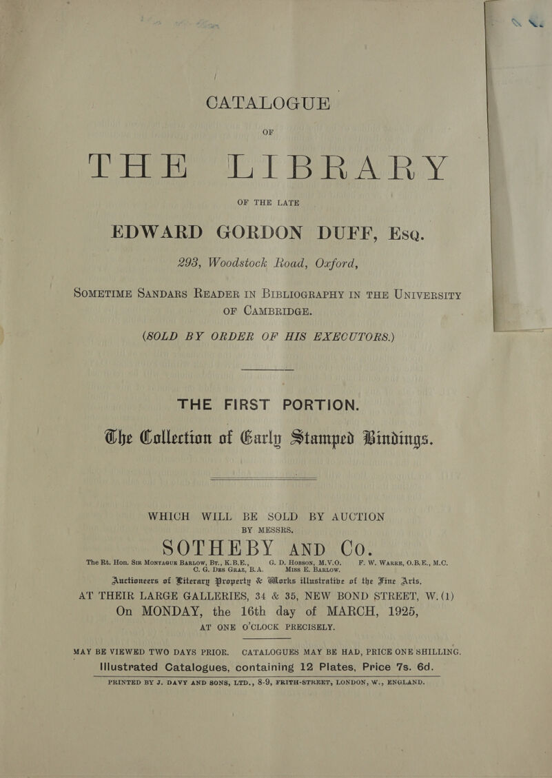 OF Cee ls) eA RY EDWARD GORDON DUFF, Eso. 293, Woodstock Road, Oxford, SOMETIME SANDARS READER IN BIBLIOGRAPHY IN THE UNIVERSITY OF CAMBRIDGE.  (SOLD BY ORDER OF HIS EXECUTORS.) THE FIRST PORTION. The Collection of Garly Stamped Bindings.   WHICH WILL BE SOLD BY AUCTION BY MESSRS, SOTHEBY AND Co. The Rt. Hon. Sir Monraeur Bariow, Br., K.B.E., G. D. Hopson, M.V.O. F. W. Warrz#, O.B.E., M.C. C. G. Dus Graz, B.A. Miss E. BaRuow. Auctioneers of Literary Property &amp; Works illustratibe of the Fine Arts, AT THEIR LARGE GALLERIES, 34 &amp; 35, NEW BOND STREET, W. (1) On MONDAY, the 16th day of MARCH, 1925, AT ONE O'CLOCK PRECISELY. MAY BE VIEWED TWO DAYS PRIOR. CATALOGUES MAY BE HAD, PRICE ONE SHILLING. Illustrated Catalogues, containing 12 Plates, Price 7s. 6d.