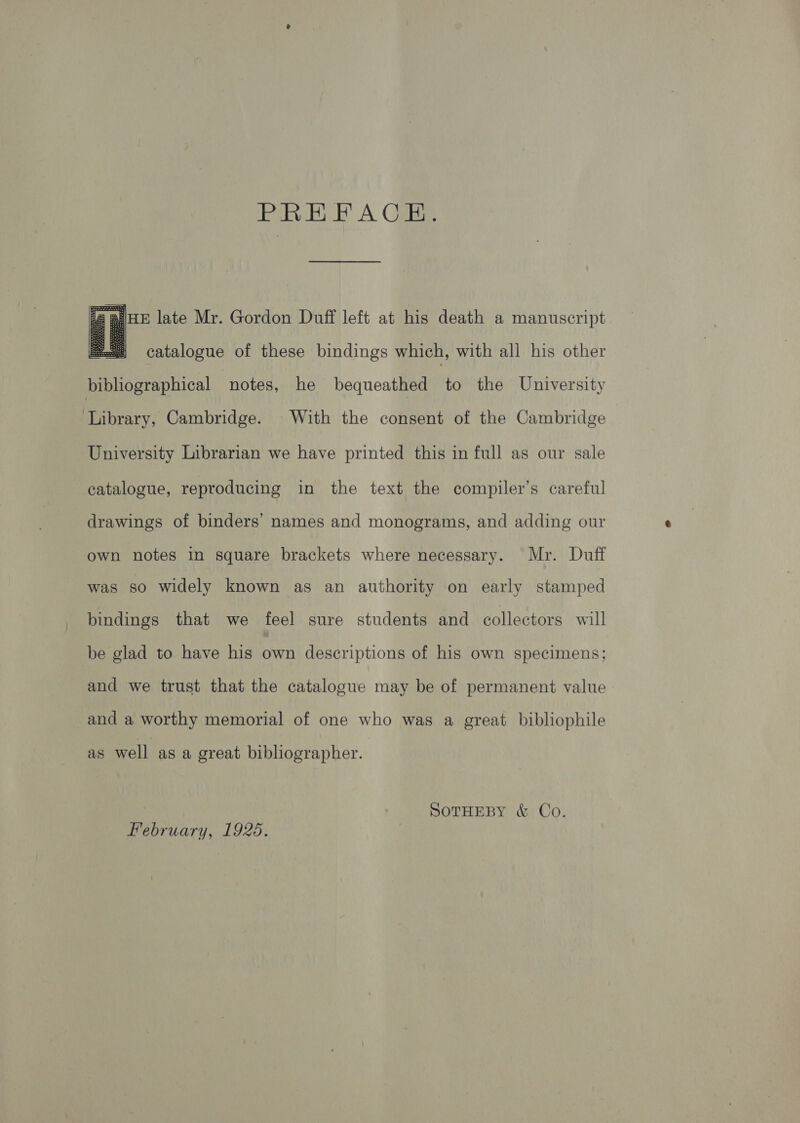 PREFACE. JHE late Mr. Gordon Duff left at his death a manuscript  catalogue of these bindings which, with all his other bibliographical notes, he bequeathed to the University Library, Cambridge. With the consent of the Cambridge University Librarian we have printed this in full as our sale catalogue, reproducing in the text the compiler’s careful drawings of binders’ names and monograms, and adding our own notes in square brackets where necessary. Mr. Duff was so widely known as an authority on early stamped bindings that we feel sure students and collectors will be glad to have his own descriptions of his own specimens; and we trust that the catalogue may be of permanent value and a worthy memorial of one who was a great bibliophile as well as a creat bibliographer. SOTHEBY &amp; Co. February, 1925.