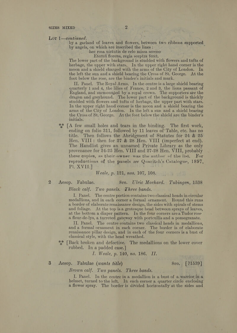 Lot 1—continued. by a garland of leaves and flowers, between two ribbons sanpoties, by angels, on which are inscribed the lines : | hec rosa uirtutis de celo missa sereno’ Eterni florens, regia sceptra fer et. The lower part of the background i is studded with flowers and tufts of herbage, the upper with stars. In the upper right hand corner is the moon and a shield charged with the arms of the City of London. In the left the sun and a shield bearing the Cross of St. George. At the foot below the rose, are the binder’s initials and mark. IJ. Panel. The Royal Arms. In the centre is a large shield bearing quarterly 1 and 4, the lilies of France, 2 and 3, the lions passant of England, and surmounted by a royal crown. The supporters are the dragon and greyhound. The lower part of the background is thickly studded with flowers and tufts of herbage, the upper part with stars. In the upper right hand corner is the moon and a shield bearing the arms of the City of London. In the left a sun and a shield bearing the Cross of St. George. Atthe foot below the shield are the binder’s initials. | . ' ** [A few small holes and tears in the binding. The first work, ending on folio 311, followed by 11 leaves of Table, etc. has no title. Then follows the Abridgment of Statutes for 24 &amp; 25: Hen. VIII: then for 27 &amp; 28 Hen. VIII (imperfect at end). The Handlist gives an unnamed Private Library as the only provenance for 24-25 Hen. VIIT and 27-28 Hen. VIII, probably these copies, as their owner was the author of the list. For reproductions of the panels see Qrartel s Catalogue, 1897, Pl. XVILJ Weale, p. 121, nos. 107, 108. 2 Aesop. Fabulae. 8vo. Ulric Morhard. Tubingen, 1538 Black calf. Two panels. Three bands. I. Panel. ‘The centre portion contains two classical heads in circular medallions, and in each corner a formal ornament. Round this runs a border of elaborate renaissance design, the sides with spirals of stems and fohage. At the top isa grotesque head between sprays of leaves, at the bottom a diaper pattern. In the four corners area Tudor rose a fleur-de-lys, a turreted gateway with portcullis and a pomegranate. II. Panel. The centre contains two classical heads in medallions, and a formal ornament in each corner. ‘The border is of elaborate renaissance pillar design, and in each of the four corners is a bust of classical style, with the head wreathed. ** [Back broken and defective. The medallions on the lower cover rubbed. In a padded ease. | I. Weale, p. 140, no. 186. JI. 3 &lt;Aesop. Fabulae (wants title) | 8v0. , Bee Brown calf. Two panels. Three bands. I. Panel. In the centre ina medallion is a bust of a warrior.in a helmet, turned to the left. In each corner a quarter circle enclosing a flower spray. The border is divided horizontally at the sides and