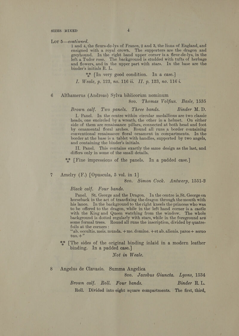Lor 5—continued. 1 and 4, the fleurs-de-lys of France, 2 and 3, the lions of England, and ensigned with a royal crown. The supporters are the dragon and greyhound. In the right hand upper corner is a fleur-de-lys, in the left a Tudor rose. The background is studded with tufts of herbage and flowers, and in the upper part with stars. In the base are the binder’s initials R. L. ** [In very good condition. In a case. | I. Weale, p. 123, no. 116%. IT. p, 123, no. 116 1. 6 Althamerus (Andreas) Sylva biblicorum nominum 8vo. Thomas Volfius. Basle, 1535 Brown calf. Two panels. Three bands. Binder M.D. I. Panel. In the centre within circular medallions are two classic heads, one encircled by a wreath, the other ina helmet. On either side of them are renaissance pillars, connected at both head and foot by ornamental floral arches. Round all runs a border containing conventional renaissance floral ornament in compartments. In the border at the base is a tablet with-handles, supported by two angels, and containing the bindev’s initials. II. Panel. This contains exactly the same design as the last, and - differs only in some of the small details. ** [Fine impressions of the panels. In a padded case. | ? &lt;Amelry (F.) [Opuscula, 5 vol. in 1] 8vo. Simon Cock. Antwerp, 1551-2 Black calf. Four bands. Panel. St. George and the Dragon. In the centre is.St. George on horseback in the act of transfixing the dragon through the mouth with his lance. In the background to the right kneels the princess who was to be offered to the dragon, while in the left hand corner is a castle with the King and Queen watching from the window. The whole background is dotted regularly with stars, while in the foreground are some formal trees. Round all runs the inscription, divided by quatre- foils at the corners : “ab. occultis. meis. munda. +me. domine. + et ab. alienis. parce + seruo tuo. +” ** [The sides of the original binding inlaid in a modern leather binding. In a padded case. | Not in Weale. 8 Angelus de Clavasio. Summa Angelica 8vo. Jacobus Gwncta. Lyons, 1534 Brown calf. Roll. Four bands. Binder R. L. Roll. Divided into eight square compartments. The first, third,