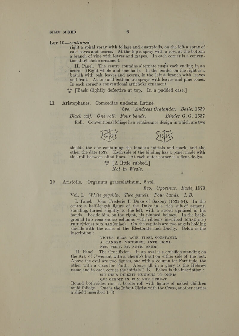 Lor 10—cont/nued. right a spiral spray with foliage and quatrefoils, on the left a spray of oak Jeaves and acorns. At the top a spray with a rose, at the bottom a branch of vine with leaves and grapes. In each corner is a conven- tionalartichoke ornament. II. Panel. The centre contains alternate cusps each ending in an acorn. (Eight whole and one half). In the border on the right is a branch with oak leaves and acorns, in the left a branch with leaves and fruit. At top and bottom are sprays with leaves and pine cones. In each corner a conventional artichoke ornament, ** [Back slightly defective at top. In a padded case. | 11 Aristophanes. Comoediae undecim Latine 8v0. Andreas Cratander. Basle, 1539 Black calf. One roll. Four bands. Binder G. G. 1537 Roll. Conventional foliage in a renaissance design in which are two cs shields, the one containing the binder’s initials and mark, and the other the date 1537. Each side of the binding has a panel made with this roll between blind lines. At each outer corner is a fleur-de-lys. ** [A little rubbed. | Not wn Weale. 12 = Aristotle. Organum graecolatinum, 2 vol. 8vo. Oporinus. Basle, 1573 Vol. Il. White pigskin. Two panels. Four bands. I. B. I. Panel. John Frederic I, Duke of Saxony (1532-54). In the centre a half-length figure of the Duke in a rich suit of armour, standing, turned slightly to the left, with a sword upraised in his hands. Beside him, on the right, his plumed helmet. In the back- ground two renaissance columns with ribbons inscribed IoHAN(nes) FRIDE(ricus) DUX SAX(oniae). On the capitals are two angels holding shields with the arms of the Electorate and: Duchy. Below is the inscription : VICTUS. ERAS. ACIE. FIDEI. CONSTANTI. A, TANDEM. VICTOREM. ANTE, HOMI. NES. FECIT. ET. ANTE, DEUM. II. Panel. The Crucifixion. In an oval is a crucifion standing on the Ark of Covenant with a cherub’s head on either side of the foot. Above the oval are two figures, one with a column for Fortitude, the other with a cross for Faith. Above all, in a glory is the Hebrew name and in each corner the initials I. B. Below is the inscription : SIC DEUS DILEXIT MUNDUM UT OMNIS QUI CREDIT IN EUM NON PEREAT Round both sides runs a border-roll with figures of naked ehaleren amid foliage. One is the Infant Christ with the Cross, another carries a shield inscribed 148