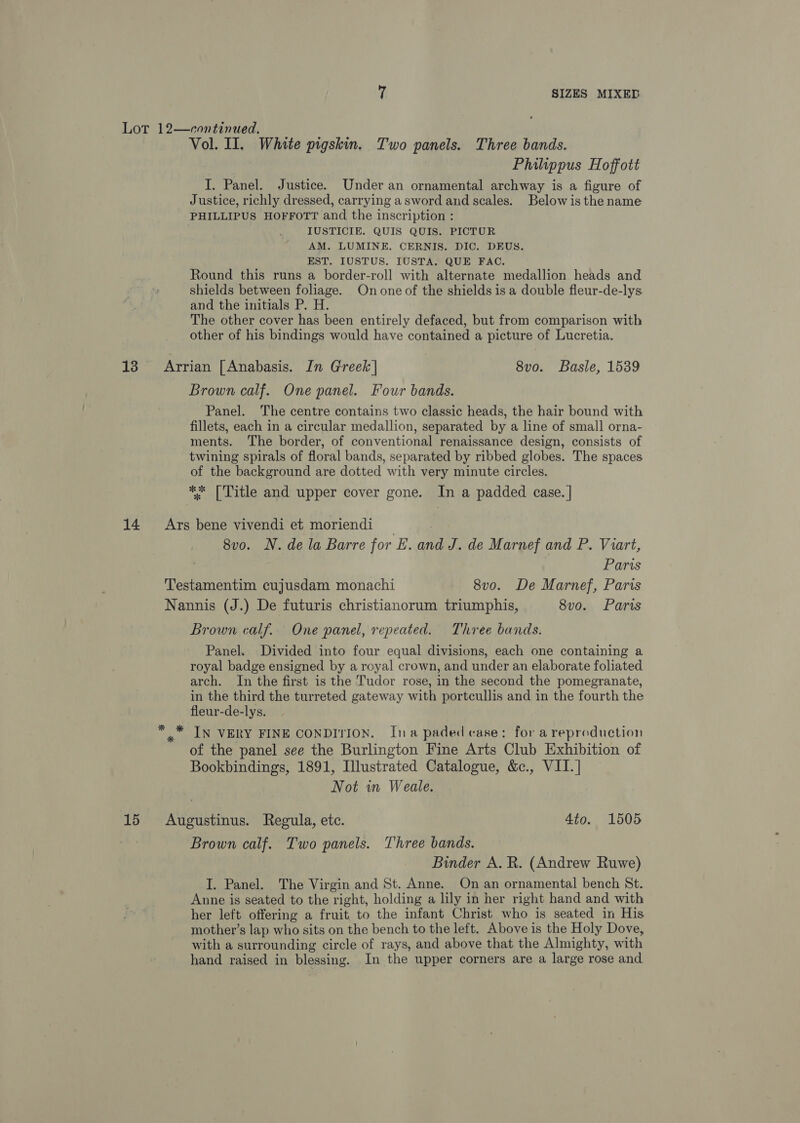 Lot 12—crontinued. Vol. II. White pigskin. Two panels. Three bands. Philippus Hoffott I. Panel. Justice. Under an ornamental archway is a figure of Justice, richly dressed, carrying asword and scales. Below is the name PHILLIPUS HOFFOTT and the inscription : IUSTICIE. QUIS QUIS. PICTUR AM. LUMINE. CERNIS. DIC. DEUS. EST. IUSTUS. IUSTA. QUE FAC. Round this runs a border-roll with alternate medallion heads and shields between foliage. On one of the shields is a double fleur-de-lys and the initials P. H. The other cover has been entirely defaced, but from comparison with other of his bindings would have contained a picture of Lucretia. 13 Arrian [Anabasis. In Greek] 8vo. Basle, 1539 Brown calf. One panel. Four bands. Panel. The centre contains two classic heads, the hair bound with fillets, each in a circular medallion, separated by a line of small orna- ments. The border, of conventional renaissance design, consists of twining spirals of floral bands, separated by ribbed globes. The spaces of the background are dotted with very minute circles. ** [Title and upper cover gone. In a padded case. | 14 Ars bene vivendi et moriendi | 8vo. N. dela Barre for LE. and J. de Marnef and P. Viart, Paris Testamentim cujusdam monachi 8v0o. De Marnef, Paris Nannis (J.) De futuris christianorum triumphis, 8vo. Paris Brown calf. One panel, repeated. Three bands. Panel. Divided into four equal divisions, each one containing a royal badge ensigned by a royal crown, and under an elaborate foliated arch. In the first is the Tudor rose, in the second the pomegranate, in the third the turreted gateway with portcullis and in the fourth the fleur-de-lys. ** IN VERY FINE CONDITION. Ina paded case: for a reproduction of the panel see the Burlington Fine Arts Club Exhibition of Bookbindings, 1891, Illustrated Catalogue, &amp;c., VII.] | Not in Weale. 15 Augustinus. Regula, etc. 4to. 1505 Brown calf. Two panels. Three bands. Binder A. R. (Andrew Ruwe) I. Panel. The Virgin and St. Anne. On an ornamental bench St. Anne is seated to the right, holding a lily in her right hand and with her left offering a fruit to the infant Christ who is seated in His mother’s lap who sits on the bench to the left. Above is the Holy Dove, with a surrounding circle of rays, and above that the Almighty, with hand raised in blessing. In the upper corners are a large rose and