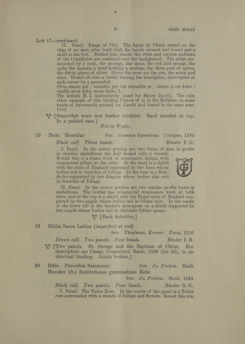 19 20 II. Panel. Image of lity. The figure of Christ seated on the edge of an open altar tomb with his hands crossed and bound and a skull at his feet. Behind him stands the cross and various emblems of the Crucifixion are scattered over the background. The pillar sur- mounted by a cock, the scourge, the spear, the rod and sponge, the nails, the lantern, a hand holding a scourge, the three pots of spices, the thirty pieces of silver. Above the cross are the sun, the moon and stars. Round all runs a border bearing the inscription, interrupted at each corner by a quatrefoil : Ovos omnes qui / transitis per via attendite et / uidete si est dolor / similis sicut dolor meus thréo. I. / The initials H. I. undoubtedly stand for Henry Jacobi. The only other example of this binding I know of is in the Bodleian on some tracts of Savonarola printed for Jacobi and bound in the same year, 1510. ** [Somewhat worn and leather crinkled. Back mended at top. In a padded case. | Not in Weale. Bede. Homiliae 8vo. Joannes Gymmeus. Cologne, 1534 Black calf. Three bands. Binder F. G. I. Panel. In the centre portion are two busts of men in profile in circular medallions, the hair bound with a wreath. Round this is a frame work of renaissance design, with ornamental pillars at the sides. At the head is a shield with the arms of England supported by two lions whose bodies end in branches of foliage. At the base is a fleur- de-lys supported by two dragons whose bodies also end in branches of foliage. II. Panel. In the centre portion are two similar profile busts in medallions. The border has ornamental renaissance work at both sides, and at the top is a shield with the Royal arms of England sup- ported by two angels whose bodies end in foliate tails. In the centre of the lower sill is the binder’s monogram on a shield supported by two angels whose bodies end in elaborate foliate sprays. ** [Back defective. |  Bibha Sacra Latina (imperfect at end) | 8vo. Thielman. Kerver. Paris, 1516 Brown calf. Two panels. Four bands. Binder I. R. ** [Two panels. St. George and the Baptism of Christ. For description see Cesar, Comentarii Basle, 1539 (lot 36), in an identical binding. Joints broken. | Bible. Proverbia Salamonis 8vo. Jo. Froben. Basle 8v0. Jo. Froben. Basle, 1524 Black calf. Two panels. Four bands. Binder G. G. I. Panel. The Tudor Rose. In the centre of the panel is a Tudor rose surrounded with a wreath of foliage and flowers. Round this run
