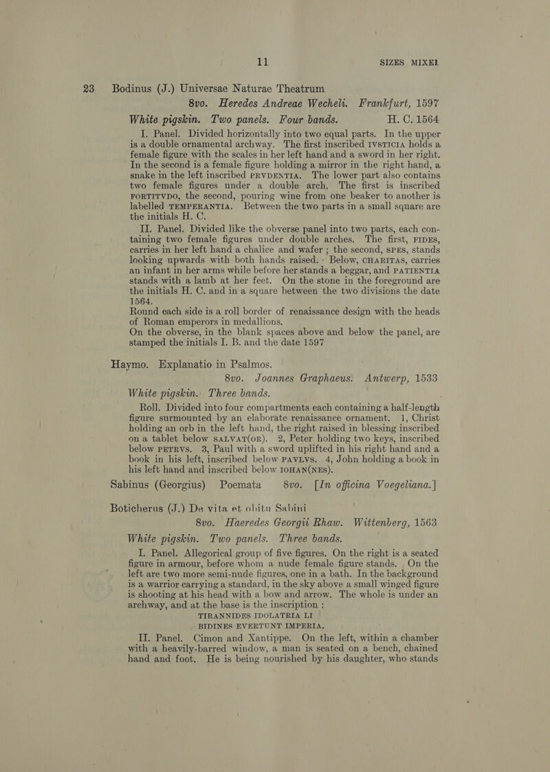 23 Bodinus (J.) Universae Naturae Theatrum 8vo. Heredes Andreae Wechelt. Frankfurt, 1597 White pigskin. Two panels. Four bands. H. C. 1564 I. Panel. Divided horizontally into two equal parts. In the upper is a double ornamental archway. The first inscribed 1vsticra holds a female figure with the scales in her left hand and a sword in her right. In the second is a female figure holding a mirror in the right hand, a snake in the left inscribed prvpENTIA. The lower part also contains two female figures under.a double arch. The first is inscribed FORTITVDO, the second, pouring wine from one beaker to another is labelled TEMPERANTIA. Between the two parts in a small square are the initials H. C. IJ. Panel. Divided like the obverse panel into two parts, each con- taining two female figures under double arches. The first, FIDEs, carries in her left hand a chalice and wafer ; the second, sPEs, stands looking upwards with both hands raised. - Below, CHARITAS, carries an infant in her arms while before her stands a beggar, and PATIENTIA stands with a lamb at her feet. On the stone in the foreground are the initials H. C. and in a square between the two divisions the date 1564. Round each side is a rol] border of renaissance design with the heads of Roman emperors in medallions. On the obverse, in the blank spaces above and below the panel, are stamped the initials I. B. and the date 1597 Haymo. Explanatio in Psalmos. 8vo. Joannes Graphaeus. Antwerp, 1533 White pigskin. Three bands. Roll. Divided into four compartments each containing a half-length figure surmounted by an elaborate renaissance ornament. 1, Christ holding an orb in the left hand, the right raised in blessing inscribed on a tablet below saLvat(or). 2, Peter holding two keys, inscribed below PETRVS. 3, Paul with a sword uplifted in his right hand and a book in his left, inscribed below pavivs. 4, John holding a book in his left hand and inscribed below IOHAN(NEs). Sabinus (Georgius) Poemata 8vo. [In officina Voegeliana. | Boticherus (J.) De vita et obitu Sabini 8vo. Haeredes Georgu Rhaw. Wittenberg, 1563 White pigskin. Two panels. Three bands. I. Panel. Allegorical group of five figures. On the right is a seated figure in armour, before whom a nude female figure stands. On the left are two more semi-nude figures, one in a bath. In the background is a warrior carrying a standard, in the sky above a small winged figure is shooting at his head with a bow and arrow. The whole is under an archway, and at the base is the inscription : TIRANNIDES IDOLATRIA LI BIDINES EVERTUNT IMPERIA, | II. Panel. Cimon and Xantippe. On the left, within a chamber with a heavily-barred window, a man is seated on a bench, chained hand and foot. He is being nourished by his daughter, who stands