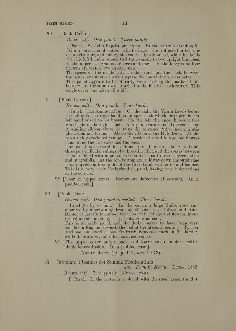 30 31 32 33 Black calf. One panel. Three bands. Panel. St. John Baptist preaching. In the centre is standing S John upon a mound dotted with herbage. He is dressed in his robe of camel’s hair, and his right arm is slightly raised, while he holds with his left hand a branch tied transversely to two upright branches. In the upper background are trees and stars. In the foreground four persons are seated, two on each side. The spaces on the inside between the panel and the back, between the bands, are stamped with a square die containing a cross patée. This panel appears to be of early work, having the marks of the holes where the stamp was attached to the block at each corner. This single cover was taken off a MS. Brown calf. One panel. Four bands. Panel. ‘The Annunciation. On the right the Virgin kneels before a small desk, her right hand on an open book which lies upon it, her left hand raised to her breast. On the left the angel kneels with a wand held in the right hand. A lily in a vase stands between them. A winding ribbon above contains the sentence “Ave maria gratia plena dominus tecum.” Above the ribbon is the Holy Dove. At the top a richly crocketed canopy. A border of spiral foliage and flowers runs round the two sides and the base. The panel is enclosed in a frame formed by three horizontal and three perpendicular rulings of a three-line fillet, and the spaces between them are filled with impressions from four small dies of flowers, stars and quatrefoils. At the top, bottom and midway down the outer edge is an impression from a die of the Holy Lamb with cross and banner. This is a very early Netherlandish panel, having four indentations at the corners. padded case. | Brown calf. One panel repeated. Three bingy Panel (80 by 60 mm.). In the centre a large Tudor rose, sur- mounted by intertwining branches of vine, with foliage and fruit. Border of gracefully curved branches, with foliage and flowers, inter- rupted at each angle by a large foliated ornament. This is an early panel, and the design seems to have been very popular in England towards the end of the fifteenth century. Pynson used one, and another has Frederick Egmont’s mark in the border, while there are several other unsigned .copies. blank leaves inside. In a padded case. | Not wn Weale (cf. p. 110, nos. 70-73). 4to. Romain Morin. Toni, 1522 Brown calf. Two panels. Three bands. } J. Panel. In the centre is a shield with the royal arms, 1 and 4