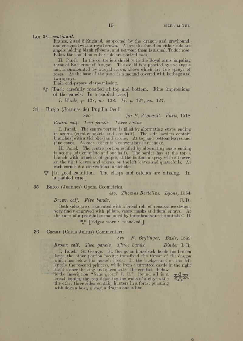 34 30 36 France, 2 and 3 England, supported by the dragon and greyhound, and ensigned with a royal crown. Abovethe shield on either side are angels holding blank ribbons, and between them is a small Tudor rose. Below the shield on either side are portcullisses, II. Panel. In the centre is a shield with the Royal arms impaling those of Katherine of Aragon. ‘lhe shield is supported by two angels and is surmounted by a royal crown, above which are two sprays of roses. At the base of the panel is a mound covered with herbage and two sprays. Plain end-papers, clasps missing. of the panels. In a padded case. | I. Weale, p. 128, no. 128. IT. p. 127, no. 127. Burgo (Joannes de) Pupilla Ocul . 8vo. for I’. Regnault. Paris, 1518 Brown calf. Two panels. Three bands. I. Panel. The centre portion is filled by alternating cusps ending in acorns (eight complete and one half). The side borders contain .branches [with artichokes]and acorns. At top and bottom leaves and pine cones. At each corner is a conventional artichoke. II. Panel. The centre portion is filled by alternating cusps ending in acorns (six complete and one half). The border has at the top a branch with bunches of grapes, at the bottom a spray with a flower, on the right leaves and acorns, on the left leaves and quatrefoils. At each corner 18 a conventional artichoke. a padded case. | Buteo (Joannes) Opera Geometrica 4to. Thomas Bertellus. Lyons, 1554 Brown calf. Fwe bands. ©. 43 Both sides are ornamented with a broad roll of renaissance design, very finely engraved with pillars, vases, masks and floral sprays. At the sides of a pedestal surmounted by three heads are the initials C. D. ** [Edges worn: rebacked. | Caesar (Caius Julius) Commentarii 8vo. N. Brylinger. Basle, 1539 Brown calf. Two panels. Three bands. Binder I. R. J. Panel. St. George. St. George on horseback holds his broken , lance, the other portion having transfixed the throat of the dragon _ which lies below his horse’s hoofs. In the background on the left kneels the rescued princess, while from a turretted castle in the right . hahfd corner the king and queen watch the combat. Below “ts the inscription “Scts georgi’ I. R.” Round all isa ae broad barder, the top depicting the walls of a city, while EY: ‘ the other three sides contain hunters in a forest pursuing with dogs a boar, ’a'stag, a dragon and a lion.