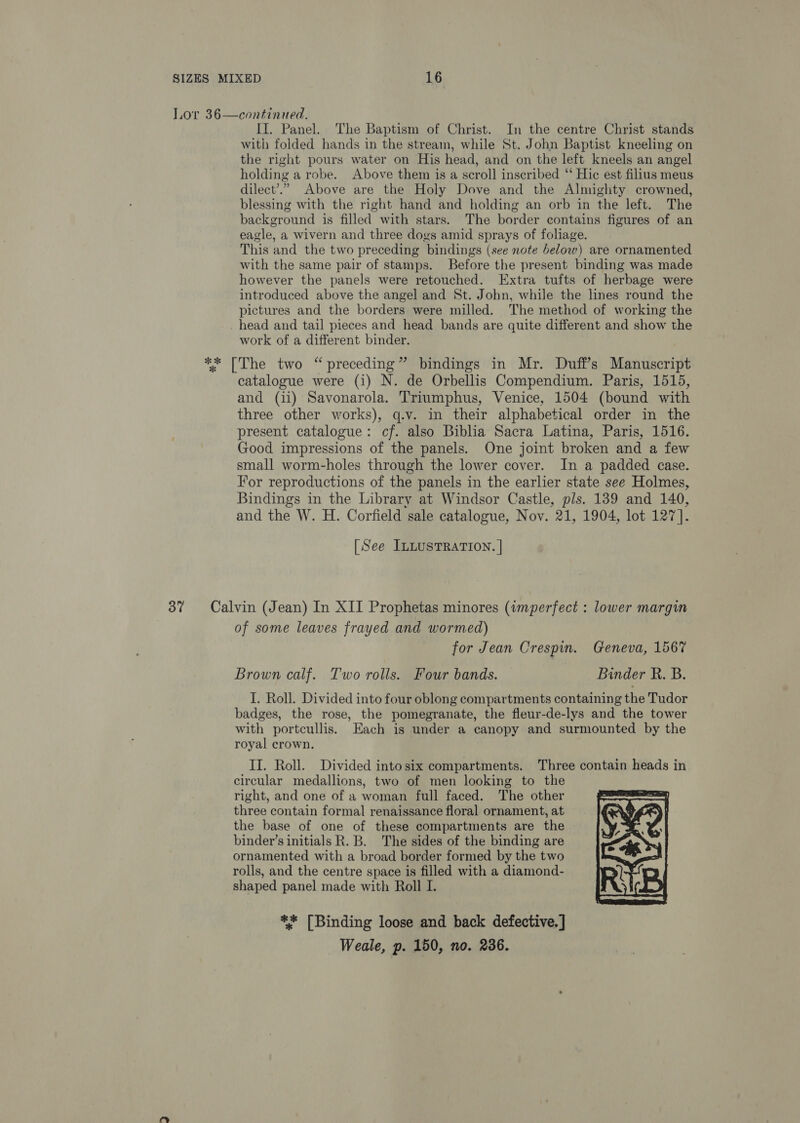 Lor 36—continued. II. Panel. The Baptism of Christ. In the centre Christ stands with folded hands in the stream, while St. John Baptist kneeling on the right pours water on His head, and on the left kneels an angel holding a robe. Above them is a scroll inscribed ‘‘ Hic est filius meus dilect’.”. Above are the Holy Dove and the Almighty crowned, blessing with the right hand and holding an orb in the left. The background is filled with stars. The border contains figures of an eagle, a wivern and three dogs amid sprays of foliage. This and the two preceding bindings (see note below) are ornamented with the same pair of stamps. Before the present binding was made however the panels were retouched. Extra tufts of herbage were introduced above the angel and St. Jobn, while the lines round the pictures and the borders were milled. The method of working the head and tail pieces and head bands are quite different and show the work of a different binder. ** [The two “preceding” bindings in Mr. Duff’s Manuscript catalogue were (i) N. de Orbellis Compendium. Paris, 1515, and (ii) Savonarola. Triumphus, Venice, 1504 (bound with three other works), q.v. in their alphabetical order in the present catalogue: cf. also Biblia Sacra Latina, Paris, 1516. Good impressions of the panels. One joint broken and a few small worm-holes through the lower cover. In a padded case. For reproductions of the panels in the earlier state see Holmes, Bindings in the Library at Windsor Castle, pls. 139 and 140, and the W. H. Corfield sale catalogue, Nov. 21, 1904, lot 127]. [See ILLUSTRATION. | 37 Calvin (Jean) In XII Prophetas minores (wmperfect : lower margin of some leaves frayed and wormed) for Jean Crespin. Geneva, 1567 Brown calf. Two rolls. Four bands. Binder R. B. I. Roll. Divided into four oblong compartments containing the Tudor badges, the rose, the pomegranate, the fleur-de-lys and the tower with portcullis. Each is under a canopy and surmounted by the royal crown. II. Roll. Divided intosix compartments. Three contain heads in circular medallions, two of men looking to the right, and one of a woman full faced. The other three contain formal renaissance floral ornament, at the base of one of these compartments are the binder’s initials R.B. The sides of the binding are ornamented with a broad border formed by the two rolls, and the centre space is filled with a diamond- shaped panel made with Roll I.  ** [Binding loose and back defective. ] Weale, p. 150, no. 236.