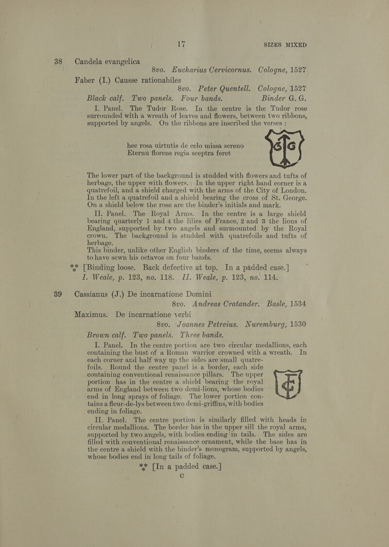 38 Candela evangelica 8vo. Hucharius Cervicornus. Cologne, 1527 Faber (I.) Causse rationabiles 8vo. Peter Quentell. Cologne, 1527 Black calf. Two panels. Four bands. Binder G. G. I. Panel. The Tudor Rose. In the centre is the Tudor rose surrounded with a wreath of leaves and flowers, between two ribbons, supported by angels. On the ribbons are inscribed the verses : hec rosa uirtutis de celo missa sereno G Kternu florens regia sceptra feret The lower part of the background is studded with flowers and tufts of herbage, the upper with flowers. In the upper right hand corner is a quatrefoil, and a shield charged with the arms of the City of London. In the left a quatrefoil and a shield bearing the cross of St. George. On a shield below the rose are the binder’s initials and mark. — Il. Panel. The Royal Arms. In the centre is a large shield bearing quarterly 1 and 4 the lilies of France, 2 and 3 the lions of England, supported by two angels and surmounted by the Royal crown. The background is studded with quatrefoils and tufts of herbage. This binder, unlike other English binders of the time, seems always to have sewn his octavos on four bands, ** [Binding loose. Back defective at top. In a padded case. | I. Weale, p. 123, no. 118. II. Weale, p. 123, no. 114. 39 Cassianus (J.) De incarnatione Domini | 8vo. Andreas Cratander. Basle, 1534 Maximus. De incarnatione verbi } 8vo. Joannes Petrews. Nuremburg, 1530 Brown calf. Two panels. Three bands. I. Panel. In the centre portion are two circular medallions, each containing the bust of a Roman warrior crowned with a wreath. In each corner and half way up the sides are small quatre- foils. Round the centre panel is a border, each side containing conventional renaissance pillars. The upper portion has in the centre a shield bearing the royal arms of England between two demi-lions, whose bodies end in long sprays of foliage. The lower portion con- tains a fleur-de-lys between two demi-griffins, with bodies ending in foliage. II. Panel. The centre portion is similarly filled with heads in circular medallions. The border has in the upper sill the royal arms, supported by two angels, with bodies ending in tails. The sides are filled with conventional renaissance ornament, while the base has in the centre a shield with the binder’s monogram, supported by angels, whose bodies end in long tails of foliage. ** [In a padded case. | C 