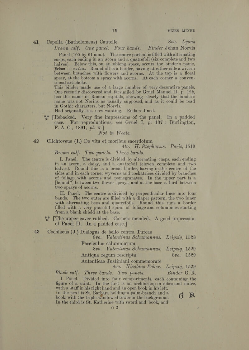 41 Cepolla (Batholomeus) Cautelle | 8vo. Lyons Brown calf. One panel. Four bands. Binder Jehan Norvis Panel (100 by 61 mm.). The centre portion is filled with alternating cusps, each ending in an acorn and a quatrefoil (six complete and two halves). Below this, on an oblong space, occurs the binder’s name, Jehan -:- norbis. Round all is a border, having at either side a wivern between branches with flowers and acorns. “At the top is a floral spray, at the bottom a spray with acorns, At each corner a conven- tional artichoke. This binder made use of a large number of very decorative panels. One recently discovered and facsimiled by Gruel Manuel II, p. 122, has the name in Roman capitals, showing clearly that the binder’s name was not Norins as usually supposed, and as it could be read in Gothic characters, but Norvis. Had originally ties, now wanting. Ends re-lined. ** [Rebacked. Very fine impressions of the panel. In a padded case. For reproductions, see Gruel I, p. 137: Burlington, ESA CO meLSS Titoli x. | Not in Weale. 42 Clichtoveus (I.) De vita et moribus sacerdotum 4to. H. Stephanus. Paris, 1519 Brown calf. Two panels. Three bands. I. Panel. The centre is divided by alternating cusps, each ending in an acorn, a daisy, and a quatrefoil (eleven complete and two halves). Round this is a broad border, having in the centre of the sides and in each corner wyverns and cockatrices divided by branches of foliage, with acorns and pomegranates. In the upper part is a [hound | between two flower sprays, and at the base a bird between two sprays of acorns. II. Panel. The centre is divided bi perpendicular lines into four bands. The two outer are filled with a diaper pattern, the two inner with alternating bees and quatrefoils. Round this runs a border filled with a very graceful spiral of foliage and columbines starting from a blank shield at the base. ** [The upper cover rubbed. Corners mended. A good impression of Panel II. In a padded case.] ~ 43 Cochlaeus (J.) Dialogus de bello contra Turcas | 8vo. Valentinus Schumannus. Leipzig, 1528 Fasciculus calumniarum 8v0o. Valentinus Schumannus. Lewpzig, 1529 Antiqua regum rescripta 8vo. 1529 Autenticae Justiniani commemorate 8v0o. Nicolaus Faber. Leipzig, 1529 Black calf. Three bands. Two panels. Binder G. R. J. Panel. Divided into four compartments, each containing the figure of a saint. In the first is an archbishop in robes and mitre, with a staff in his right hand and an open book in his left. In the next is St. ee! ay holding a palm-branch and a G R book, with the triple-windowed tower in the background. In the third is St. Katherine with sword and book, and C2