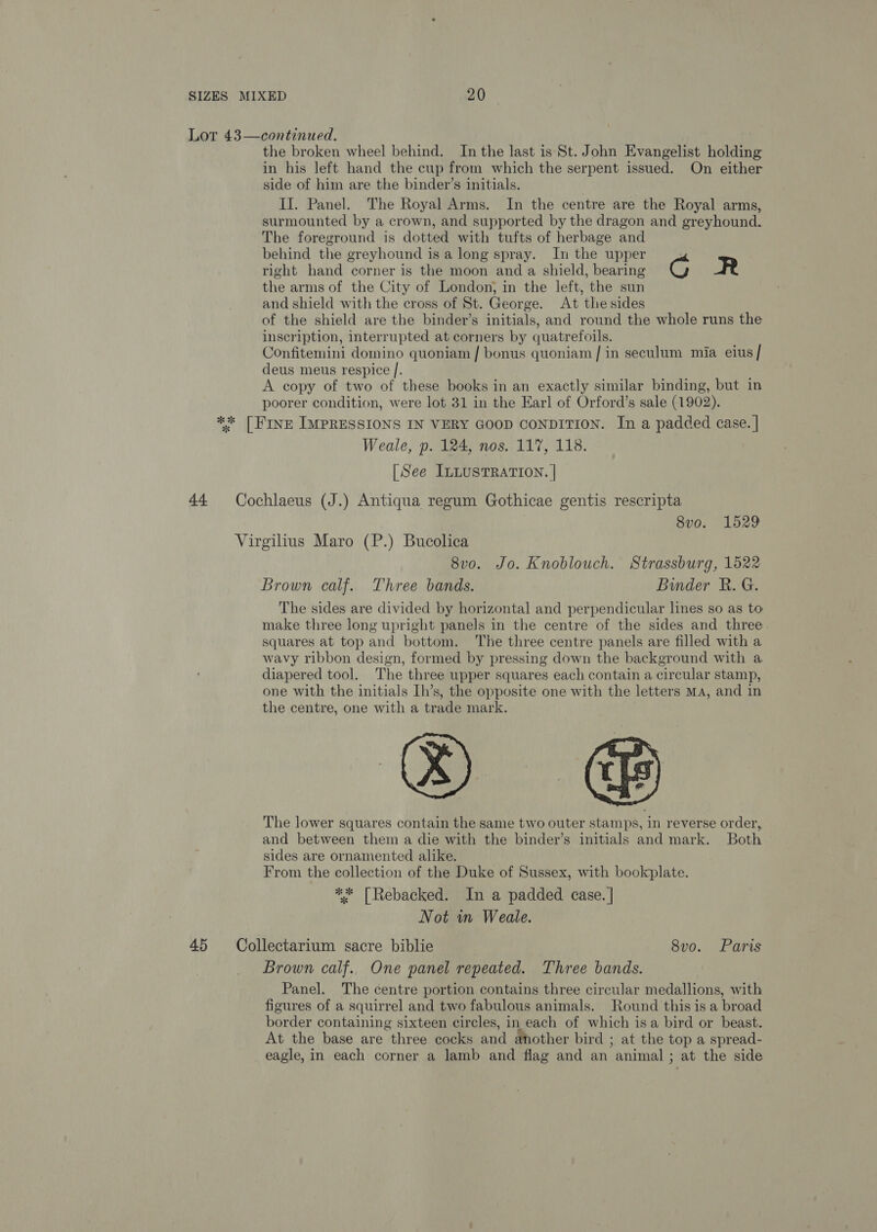 Lor 43—continued. the broken wheel behind. In the last is St. John Evangelist holding in his left hand the cup from which the serpent issued. On either side of him are the binder’s initials. II. Panel. The Royal Arms. In the centre are the Royal arms, surmounted by a crown, and supported by the dragon and greyhound. The foreground is dotted with tufts of herbage and behind the greyhound is a long spray. In the upper right hand corner is the moon and a shield, bearing G R the arms of the City of London, in the left, the sun and shield with the cross of St. George. At the sides of the shield are the binder’s initials, and round the whole runs the inscription, interrupted at corners by quatrefoils. Confitemini domino quoniam / bonus quoniam / in seculum mia eius / deus meus respice /. A copy of two of these books in an exactly similar binding, but in poorer condition, were lot 31 in the Earl of Orford’s sale (1902). ** [FINE IMPRESSIONS IN VERY GOOD CONDITION. In a padded case. | Weale, p. 124, nos. 117, 118. [See ILLUSTRATION. | 44 Cochlaeus (J.) Antiqua regum Gothicae gentis rescripta 8v0o. 1529 Virgilius Maro (P.) Bucolica 8vo. Jo. Knoblouch. Strassburg, 1522 Brown calf. Three bands. Binder R. G. The sides are divided by horizontal and perpendicular lines so as to make three long upright panels in the centre of the sides and three squares at top and bottom. ‘The three centre panels are filled with a wavy ribbon design, formed by pressing down the background with a diapered tool. The three upper squares each contain a circular stamp, one with the initials [h’s, the opposite one with the letters MA, and in the centre, one with a trade mark.  The lower squares contain the same two outer stamps, in reverse order, and between them a die with the binder’s initials and mark. Both sides are ornamented alike. From the collection of the Duke of Sussex, with bookplate. ** [Rebacked. In a padded case. | Not in Weale. 45 Collectarium sacre biblie 8vo. Paris Brown calf.. One panel repeated. Three bands. Panel. The centre portion contains three circular medallions, with figures of a squirrel and two fabulous animals. Round this is a broad border containing sixteen circles, in each of which isa bird or beast. At the base are three cocks and another bird ; at the top a spread- eagle, in each corner a lamb and flag and an animal ; at the side