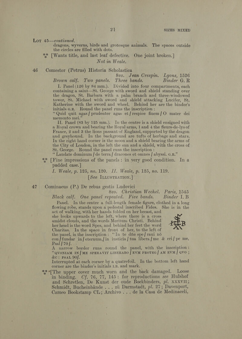 Lot 45—continued. dragons, wyverns, birds and grotesque animals. The spaces outside the circles are filled with dots. ** [Wants title, and last leaf defective. One joint broken. | Not m Weale. 46 Comestor (Petrus) Historia Scholastica 8vo. Jean Crespin. Lyons, 1526 Brown calf. Two panels. Three bands. Binder G.R I. Panel (126 by 84 mm.). Divided into four compartments, each containing a saint—St. George with sword and shield standing over the dragon, St. Barbara with a palm branch and three-windowed tower, St. Michael with sword and shield attacking Lucifer, St. Katherine with the sword and wheel. Behind her are the binder’s initials G.R. Round the panel runs the inscription : “Quid quit agas/ prudenter agas et/respice finem/O mater dei memento mei.” Il. Panel (83 by 125 mm.). In the centre is a shield ensigned with a Royal crown and bearing the Royal arms, 1 and 4 the fleurs-de-lys of France, 2 and 3 the lions passant of England, supported by the dragon and greyhound. In the background are tufts of herbage and stars. In the right hand corner is the moon and a shield bearing the arms of the City of London, in the left the sun and a shield, with the cross of St. George. Round the panel runs the inscription : ‘“‘Laudate dominum | de terra / dracones et omnes | abyssi. GR.” ** [Fine impressions of the panels: in very good condition. In a padded case. | I. Weale, p. 125, no. 120. II. Weale, p. 125, no. 119. [See ILLUSTRATION. | 47 Cominaeus (P.) De rebus gestis Ludovici 8vo. Christian Wechel. Paris, 1545 Black calf. One panel repeated. Fwe bands. Binder I. B Panel. In the centre a full-length female figure, clothed in a long flowing robe, stands upon a pedestal inscribed Fides. She is in the act of walking, with her hands folded on her breast, and she looks upwards to the left, where there is a cross 2 amidst clouds, and the words Meritum Christi. Behind her head is the word Spes, and behind her feet the word B Charitas. In the space in front of her, to the left of the panel, is the inscription: “‘In te die spe/ raui no con/fundar in/eternum,/ in iusticia/tua libera/me &amp; eri/ pe me, Psal | 70 |. A narrow border runs round the panel, with the inscription: “QVONIAM IN| ME SPERAVIT LIBERABO | EVM PROTEG/ AM EVM / QVO ; &amp;C: PSAL 90]. Interrupted at each corner by a quatrefoil. In the bottom left hand corner are the binder’s initials 1.8. and mark. ** «(The upper cover much worn and the back damaged. Loose in binding. Cf. 76, 77, 145: for reproductions see Hulshof and Schretlen, De Kunst der oude Boekbinders, pl. XXXvI1; Schmidt, Bucheinbinde .. . zii Darmstadt, pl. 27; Davenport, Cameo Bookstamp CL; Archivo ... de la Casa de Medinaceli,