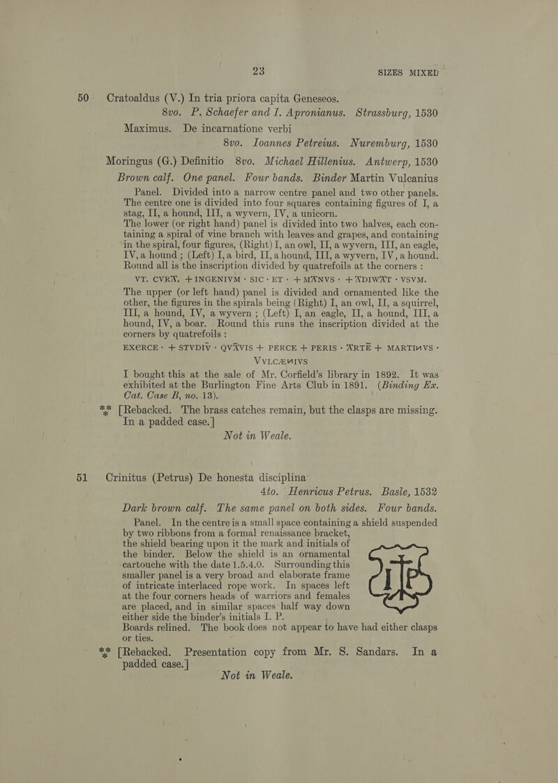 50 Cratoaldus (V.) In tria priora capita Geneseos. 8vo. P. Schaefer and I. Apronianus. Strassburg, 1530 Maximus. De incarnatione verbi 8v0. Loannes Petrews. Nuremburg, 1530 Moringus (G.) Definitio 8vo. Michael Hillenius. Antwerp, 1530 Brown calf. One panel. Four bands. Binder Martin Vulcanius Panel. Divided into a narrow centre panel and two other panels. The centre one is divided into four squares containing figures of I, a stag, II, a hound, III, a wyvern, IV, a unicorn. The lower (or right hand) panel is divided into two halves, each con- taining a spiral of vine branch with leaves:and grapes, and containing in the spiral, four figures, (Right) I, an owl, II, a wyvern, ITI, an eagle, IV,a hound ; (Left) I, a bird, II, a hound, III, a wyvern, IV, a hound. Round all is the inscription divided by quatrefoils at the corners : VT. CVRA. +INGENIVM: SIC: ET+ +MANVS~ + ADIWAT - VSVM. The upper (or left hand) panel is divided and ornamented like the other, the figures in the spirals being (Right) I, an owl, IJ, a squirrel, III, a hound, IV, a wyvern ; (Left) I, an eagle, II, a hound, III, a hound, IV, a boar. . Round this runs the inscription divided at the corners by quatrefoils : EXERCE: + STVDIV: QVAVIS + PERCE + PERIS : ARTE + MARTIMVS - VVLCEMIVS I bought this at the sale of Mr. Corfield’s library in 1892. It was exhibited at the Burlington Fine Arts Club in 1891. (Binding Ex. Cat. Case B, no. 13). ** [Rebacked. 'The brass catches remain, but the clasps are missing. In a padded case. | Not in Weale. 51 Crinitus (Petrus) De honesta disciplina’ 4to. Henricus Petrus. Basle, 1532 Dark brown calf. The same panel on both sides. Four bands. Panel. In the centre is a small space containing a shield suspended by two ribbons from a formal renaissance bracket, the shield bearing upon it the mark and initials of the binder. Below the shield is an ornamental cartouche with the date 1.5.4.0. Surrounding this smaller panel is a very broad and elaborate frame of intricate interlaced rope work. In spaces left at the four corners heads of warriors and females ~ are placed, and in similar spaces half way down either side the binder’s initials I. P. Boards relined. The book does not appear to have had either clasps or ties. ** [Rebacked. Presentation copy from Mr. 8. Sandars. In a padded case. |  Not in Weale.