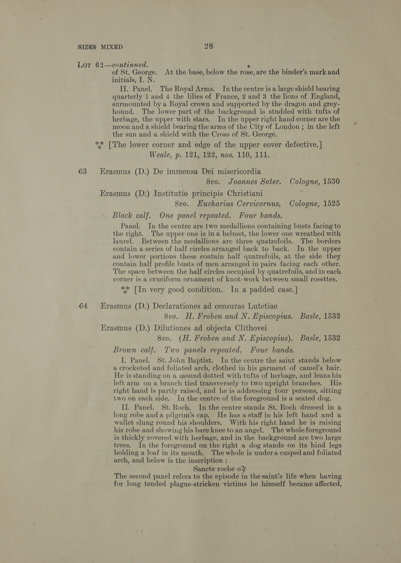 Lot 62—continued. é of St. George. At the base, below the rose, are the binder’s mark and initials, I. N. II. Panel. The Royal Arms. In the centre is a large shield bearing quarterly 1 and 4 the lilies of France, 2 and 3 the lions of England, surmounted by a Royal crown and supported by the dragon and grey- hound. The lower part of the background is studded with tufts of herbage, the upper with stars. In the upper right hand corner are the moon and a shield bearing the arms of the City of London ; in the left the sun and a shield with the Cross of St. George. ** [The lower corner and edge of the upper cover defective. | Weale, p. 121, 122, nos. 110, 111. 63 Hrasmus (D.) De immensa Dei misericordia 8vo. Joannes Soter. Cologne, 1530 Erasmus (D.) Institutio principis Christiani 8vo. Hucharws Cervicornus, Cologne, 1525 - Black calf. One panel repeated. Four bands. Panel. In the centre are two medallions containing busts facing to the right. The upper one is ina helmet, the lower one wreathed with laurel. Between the medallions are three quatrefoils. The borders contain a series of half circles arranged back to back. In the upper and lower portions these contain half quatrefoils, at the side they contain half profile busts of men arranged in pairs facing each other. The space between the half circles occupied by quatrefoils, and in each | corner 1s a cruciform ornament of knot-work between small rosettes. ** [In very good condition.. In a padded case. | 64 Hrasmus (D.) Declarationes ad censuras Lutetiae 8v0. H. Froben and N. Episcopws. Basle, 1532 Erasmus (D.) Dilutiones ad objecta Clithovei 8vo. (H. Froben and N. Episcopius). Basle, 1532 Brown calf. Two panels repeated. Four bands. I. Panel. St. John Baptist. In the centre the saint stands below a crocketed and foliated arch, clothed in his garment of camel’s hair. He is standing on a mound dotted with tufts of herbage, and leans his left arm on a branch tied transversely to two upright branches. His right hand is partly raised, and he is addressing four persons, sitting two on each side. In the centre of the foreground is a seated dog. IJ. Panel. St. Roch. In the centre stands St. Roch dressed in a long robe anda pilgrim’s cap. He has a staff in his left hand and a wallet slung round his shoulders. With his right hand he is raising his robe and showing his bare knee to an angel. The whole foreground is thickly covered with herbage, and in the background are two large trees. In the foreground on the right a dog stands on its hind legs holding a loaf in its mouth. The whole is under a cusped and foliated arch, and below is the inscription : Sancte roche 0% The second panel refers to the episode in the saint’s life when having for long tended plague-stricken victims he himself became affected,