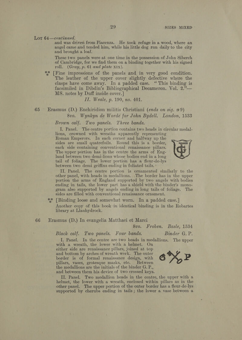 and was driven from Piacenza. He took refuge in a wood, where an angel came and tended him, while his little dog run daily to the city and brought a loaf. These two panels were at one time in the possession of John Siberch of Cambridge, for we find them on a binding together with his signed roll. (Gray, p. 61 and plate XIx). The leather of the upper cover slightly defective where the clasps have come away. In a padded case. “ This binding is facsimiled in Dibdin’s Bibliographical Decameron. Vol. 2.”— MS. notes by Duff inside cover. | IT. Weale, p. 190, no. 401. *k * 8v0. Wynkyn de Worde for John Bydell. London, 1533 Brown calf. Two panels. Three bands. I. Panel. The centre portion contains two heads in circular medal- lions, crowned with wreaths apparently representing Roman Emperors. In each corner and halfway up the sides are small quatrefoils. Round this is a_ border, each side containing conventional renaissance pillars. The upper portion has in the centre the arms of Eng- land between two demi-lions whose bodies end in a long tail of foliage. The lower portion has a fleur-de-lys between two demi griffins ending in foliated tails. II. Panel. The centre portion is ornamented similarly to the other panel, with heads in medallions. The border has in the upper portion the arms of England supported by two angels with bodies ending in tails, the lower part has a shield with the binder’s mono- gram also supported by angels ending in long tails of foliage. The sides are filled with conventional renaissance ornament. [Binding loose and somewhat worn. In a padded case. | Another copy of this book in identical binding is in the Robartes library at. Llanhydrock. sO Bey  8vo. Froben. Basle, 1534 Black calf. Two panels. Four bands. Binder G. P. I. Panel. In the centre are two heads in medallions. The upper with a wreath, the lower with a helmet. On either side are renaissance pillars, joined at top and bottom by arches of wreath work. The outer border is of formal renaissance design, with 6X, Pp pillars, vases, grotesque masks, etc. Between the medallions are the initials of the binder G. P., and between them his device of two crossed keys. II. Panel. Two medallion heads in the centre, the upper with a helmet, the lower with a wreath, enclosed within pillars as in the other panel. The upper portion of the outer border has a fleur-de-lys supported by cherubs ending in tails; the lower a vase between a