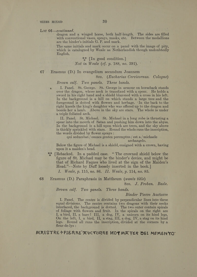 Lot 66—continued. dragon and a winged horse, both half-length. The sides are filled with conventional vases, sprays, masks, etc. Between the medallions are the binder’s initials G. P. and mark. The same initials and mark occur on a panel with the image of pity, which is catalogued by Weale as Netherlandish though undoubtedly English, ** [In good condition. | Not wn Weale (cf. p. 188, no. 391). 67% Erasmus (D.) In evangelium secundum Joannem 8vo. (Hucharws Cervicornus. Cologne) Brown calf. Two panels. Three bands. *s I. Panel. St. George. St. George in armour on horseback stands over the dragon, whose neck is transfixed with a spear. He holds a sword in his right hand and a shield blazoned with a cross in his left. In the background is a hill on which stands a large tree and the foreground is dotted with flowers and herbage. ‘In the back to the right kneels the king’s daughter who was offered up to the dragon and beside her a lamb. Above in the sky are stars. The whole is under a triple foliated arch. II. Panel. St. Michael. St. Michael in a long robe is thrusting a spear into the mouth of Satan and pushing him down into the abyss. In the background is a hill upon which are trees, and the sky above is thickly sprinkled with stars. Round the wholeruns the inscription, the words divided by flower sprays : qui seducebat / omnes gentes peremptus / est a / michaele archangelo. Below the figure of Michael is a shield, ensigned with a crown, having upon it a maiden’s head. ** [Rebacked. In a padded case. “The crowned shield below the figure of St. Michael may be the binder’s device, and might be that of Richard Faques who lived at the sign of the Maiden’s Head.”-—Note by Duff loosely inserted in the book. | I. Weale, p. 115, no. 86. II. Weale, p. 114, no. 85. 68 Hrasmus (D.) Paraphrasis in Mattheum (wants title) 8vo. J. Froben. Baile. Brown calf. Two panels. Three bands. Binder Pierre Auctorre I. Panel. The centre is divided by perpendicular lines into three equal divisions. The centre contains two dragons with their necks interlaced, the background is dotted. The two outer contain spirals of foliage with flowers and fruit. In the spirals on the right are I, a bird, II, a hare? III, a dog, IV, a unicorn on its hind legs, On the left, I, a bird, I, a stag, III, a dog, IV, a stag on its hind legs. Round all runs the inscription, divided at the corners by a fleur- de-lys : MRIS FRE PPIERRE MVCFORRE HOY MATER OSL MEMENTO”