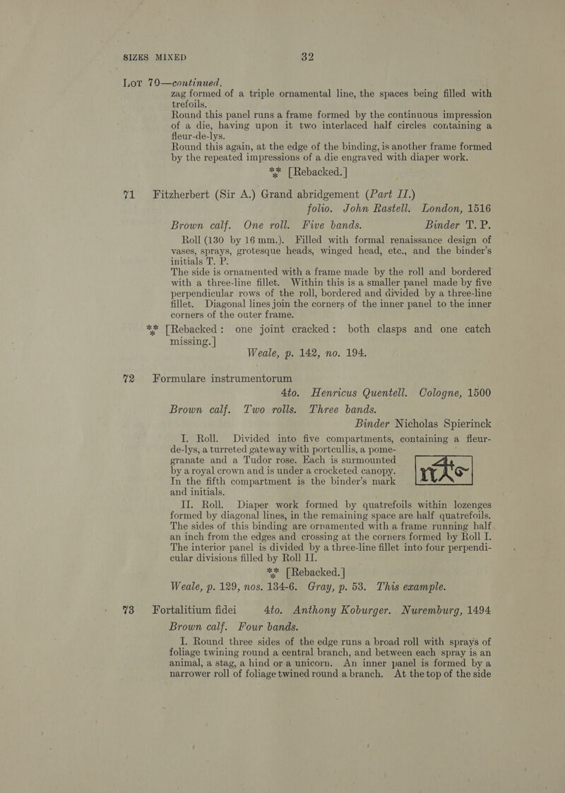 Lot 70—continued. zag formed of a triple ornamental line, the spaces being filled with trefoils. Round this panel runs a frame formed by the continuous impression of a die, having upon it two interlaced half circles containing a fleur-de-lys. Round this again, at the edge of the binding, is another frame formed by the repeated impressions of a die engraved with diaper work. ** [| Rebacked. | 71 Fitzherbert (Sir A.) Grand abridgement (Part II.) folio. John Rastell. London, 1516 Brown calf. One roll. Five bands. Binder T. P. Roll (1380 by 16mm.). Filled with formal renaissance design of vases, sprays, grotesque heads, winged head, etc., and the binder’s initials T. P. The side is ornamented with a frame made by the roll and bordered with a three-line fillet. Within this is a smaller panel made by five perpendicular rows of the roll, bordered and divided by a three-line fillet. Diagonal lines join the corners of the inner panel to the inner corners of the outer frame. ** [TRebacked: one joint cracked: both clasps and one catch missing. | Weale, p. 142, no. 194. 72 Formulare instrumentorum 4to. Henricus Quentell. Cologne, 1500 Brown calf. Two rolls. Three bands. Binder Nicholas Spierinck I. Roll. Divided into five compartments, containing a fleur- de-lys, a turreted gateway with portcullis, a pome- granate and a Tudor rose. Each is surmounted | A by aroyal crown and is under a crocketed canopy. iy h'O~ In the fifth compartment is the binder’s mark and initials. II. Roll. Diaper work formed by quatrefoils within lozenges formed by diagonal lines, in the remaining space are half quatrefoils. The sides of this binding are ornamented with a frame running half an inch from the edges and crossing at the corners formed by Roll I. The interior panel is divided by a three-line fillet into four perpendi- cular divisions filled by Roll LI. ** | Rebacked. | : Weale, p. 129, nos. 184-6. Gray, p. 538. This example. %3 Fortalitium fidei 4to. Anthony we aaa Nuremburg, 1494 Brown calf. Four bands. J. Round three sides of the edge runs a broad roll with sprays of foliage twining round a central branch, and between each spray is an animal, a stag, a hind ora unicorn. An inner panel is formed by a narrower roll of foliage twined round abranch. At the top of the side