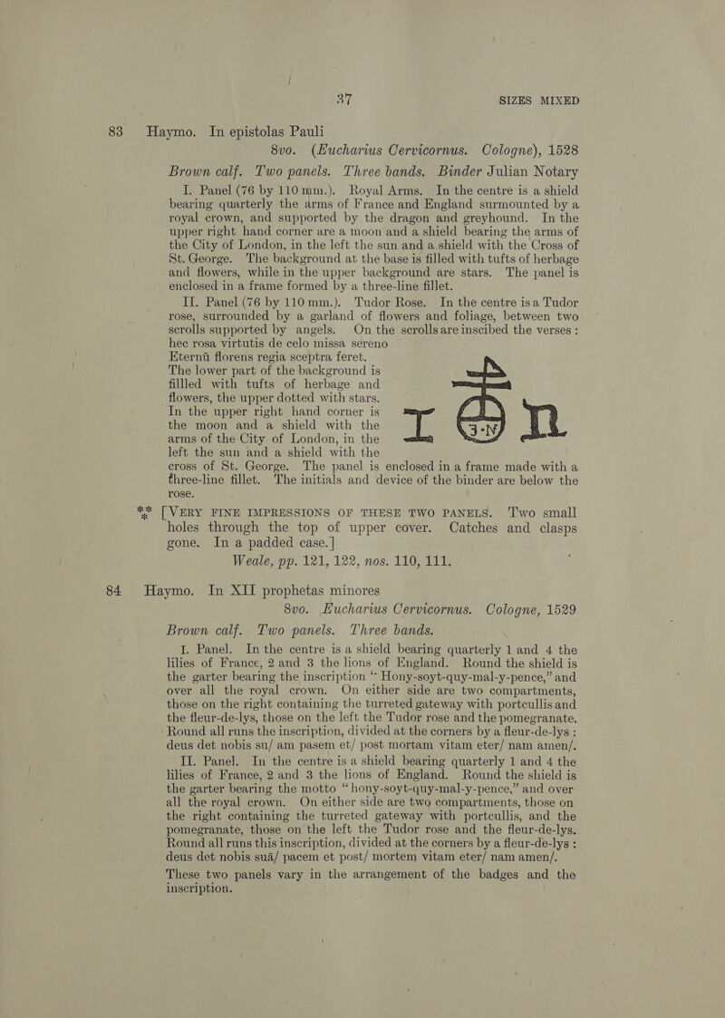 83 Haymo. In epistolas Pauli 8vo. (Hucharws Cervicornus. Cologne), 1528 Brown calf. Two panels. Three bands. Binder Julian Notary I. Panel (76 by 110mm.). Royal Arms. In the centre is a shield bearing quarterly the arms of France and England surmounted by a royal crown, and supported by the dragon and greyhound. In the upper right hand corner are a moon and a shield bearing the arms of the City of London, in the left the sun and a shield with the Cross of St.George. The background at the base is filled with tufts of herbage and flowers, while in the upper background are stars. The panel is enclosed in a frame formed by a three-line fillet. II. Panel (76 by 110mm.). Tudor Rose. In the centre isa Tudor rose, surrounded by a garland of flowers and foliage, between two scrolls supported by angels. On the scrollsare inscibed the verses : hec rosa virtutis de celo missa sereno Eterna florens regia sceptra feret. The lower part of the background is filled with tufts of herbage and flowers, the upper dotted with stars. In the upper right hand corner is the moon and a shield with the arms of the City of London, in the left the sun and a shield with the cross of St. George. The panel is enclosed in a frame made with a three-line fillet. The initials and device of the binder are below the rose. ** | VERY FINE IMPRESSIONS OF THESE TWO PANELS. ‘T'wo small holes through the top of upper cover. Catches and clasps gone. In a padded case. | Weale, pp. 121, 122, nos. 110, 111.  84 Haymo. In XII prophetas minores 8vo. Hucharws Cervicornus. Cologne, 1529 Brown calf. Two panels. Three bands. I. Panel. Inthe centre is a shield bearing quarterly 1 and 4 the lilies of France, 2 and 3 the lions of England. Round the shield is the garter bearing the inscription ‘ Hony-soyt-quy-mal-y-pence,” and over all the royal crown. On either side are two compartments, those on the right containing the turreted gateway with portcullis and the fleur-de-lys, those on the left the Tudor rose and the pomegranate. Round all runs the inscription, divided at the corners by a fleur-de-lys : deus det nobis su/ am pasem et/ post mortam vitam eter/ nam amen/. II. Panel. In the centre is a shield bearing quarterly 1 and 4 the lilies of France, 2 and 3 the lions of England. Round the shield is the garter bearing the motto “hony-soyt-quy-mal-y-pence,” and over all the royal crown. On either side are two compartments, those on the right containing the turreted gateway with portcullis, and the pomegranate, those on the left the Tudor rose and the fleur-de-lys. Round all runs this inscription, divided at the corners by a fleur-de-lys : deus det nobis sua/ pacem et post/ mortem vitam eter/ nam amen/. These two panels vary in the arrangement of the badges and the inscription.