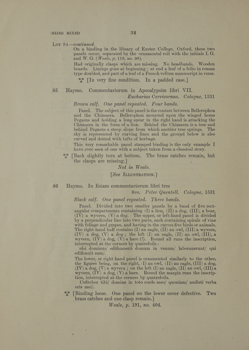 Lor 84—continued. On a binding in the library of Exeter College, Oxford, these two panels occur, separated by the ornamental roll with the initials I. G. and W. G. ( Weale, p. 118, no. 98). Had originally clasps which are missing. No headbands. Wooden boards. Linings gone at beginning ; at end a leaf of a folio in roman type doubled, and part of a leaf of a French vellum manuscript in verse. ** [In very fine condition. In a padded case. | 85 Haymo. Commentariorum in Apocalypsim hbri VII. Eucharws Cervicornus. Cologne, 1531 Brown calf. One panel repeated. Four bands. Panel. The subject of this panel is the contest between Bellerophon and the Chimaera. Bellerophon mounted upon the winged horse Pegasus and holding a long spear in the right hand is attacking the Chimaera in the form of a lon. Behind the Chimaera is a tree and behind Pegasus a steep slope from which another tree springs. The sky is represented by curving lines and the ground below is also curved and dotted with tufts of herbage. This very remarkable panel stamped binding is the only example I have ever seen of one with a subject taken from a classical story. ** [Back slightly torn at bottom. The brass catches remain, but the clasps are missing. | Not in Weale. [See ILLUSTRATION. | 86 Haymo. In Esiam commentariorum libri tres 8vo. Peter Quentell. Cologne, 1531 Black calf. One panel repeated. Three bands. Panel. Divided into two smaller panels by a band of five rect- angular compartments containing (1) a lion, (II) a dog, (III), a boar, (IV) a wyvern, (V)adog. The upper, or left-hand panel is divided by a perpendicular line into two parts, each containing spirals of vine with foliage and grapes, and having jn the curves five birds or animals. The right-hand half contains (I) an eagle, (II) an owl, (I1I) a wyvern, (IV) a dog, (V) a dog; the left (I) an eagle, (II) an owl, (III), a wyvern, (IV) a dog, (V) a hare (7). Round all runs the inscription, interrupted at the corners by quatrefoils : nisi dominus/ edificanerit domum in vanum/ laborauerunt/ qui edificauit eam/, The lower, or right-hand panel is ornamented similarly to the other, the figures being, on the right, (I) an owl, (II) an eagle, (III) a dog, (IV) a dog, (V) a wyvern ; on the left (I) an eagle, (II) an owl, (II])a wyvern, (IV) a dog, (V) a hare. Round the margin runs the inscrip- tion, interrupted at the corners by quatrefoils. Cofitebor tibi/ domine in toto corde meo/ quoniam/ audisti verba oris mei/. ; ** [Binding loose. One panel on the lower cover detective. Two brass catches and one clasp remain. |