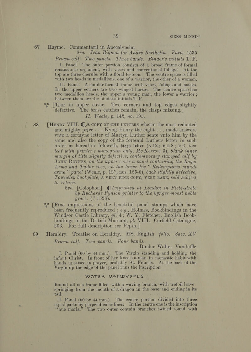 87 Haymo. Commentarii in Apocalypsim | 8vo. Jean Bignon for André Berthelin. Paris, 1535 Brown calf. Two panels. Three bands. Binder’s initials T. P. [. Panel. The outer portion consists of a broad frame of formal renaissance ornament, with vases and conventional foliage. At the top are three cherubs with a floral festoon. The centre space is filled with two heads in medallions, one of a warrior, the other of a woman. II. Panel. &lt;A similar formal frame with vases, foliage and masks. In the upper corners are two winged horses. The centre space has two medallion heads, the upper a young man, the lower a warrior ; between them are the binder’s initials T. P. ** [Tear in upper cover. ‘Two corners and top edges slightly defective. The brass catches remain, the clasps missing. | II. Weale, p. 142, no. 195. 88 [Henry VIII. (A copy or THE LETTERS wherin the most redouted and mighty price... Kyng Henry the eight . . . made answere vnto a certayne letter of Martyn Luther sente vnto him by the same and also the copy of the foresaid Luthers letter in such order as hereafter foloweth, blac fetter (A12; B-E8; F 6, last leaf with printer's monogram only, Mc Kerrow 3), blank inner margin of title slightly defective, contemporary stamped calf by JOHN REYNES, on the upper cover a panel containing the Royal Arms and Tudor rose, on the lower his “ Redemptoris mundi arma” panel (Weale, p. 127, nos. 125-6), back slightly defective, Towneley bookplaté, A VERY FINE COPY, VERY RARE, Sold subject to return. 8vo. [Colophon] @Jmprinted at London in Flete-strete by Rycharde Pynson printer to the kynges moost noble grace. (? 1526). ** [Fine impressions of the beautiful panel stamps which have been frequently reproduced : e.g., Holmes, Bookbindings in the Windsor Castle Library, pl. 4; W. Y. Fletcher, English Book- bindings in the British Museum, pl. VIII. Corfield Catalogue, 203. For full description see Pepin. | 89 Heraldry. Treatise on Heraldry. MS. English folio. Saec. XV Brown calf. Two panels. Four bands. | Binder Walter Vanduffle I. Panel (60 by 44 mm.). The Virgin standing and holding the infant Christ. In front of her kneels a man in monastic habit with hands upraised in prayer, probably St. Francis. At the back of the Virgin up the edge of the panel runs the inscription WOTER VANDVFEFLE Round all is a frame filled with a waving branch, with trefoil leave springing from the mouth of a dragon in the base and ending in its tail. II. Panel (60 by 44 mm.). The centre portion divided into three equal parts by perpendicular lines. In the centre one is the inscription ‘““aue maria.” The two outer contain branches twined round with