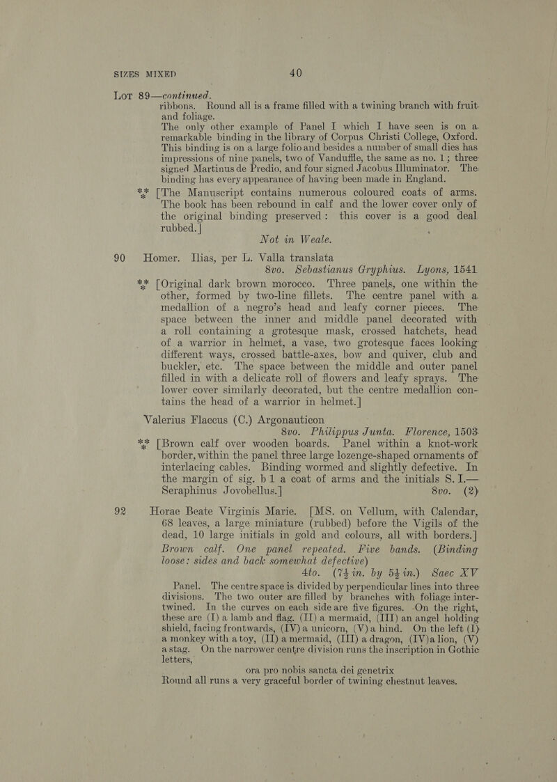 ok * ribbons. Round all is a frame filled with a twining branch with fruit. and foliage. The only other example of Panel I which I have seen is on a. remarkable binding in the library of Corpus Christi College, Oxford. This binding is on a large folioand besides a number of small dies has impressions of nine panels, two of Vanduffle, the same as no. 1; three: signed Martinus de Predio, and four signed Jacobus [luminator. The: binding has every appearance of having been made in England. The Manuscript contains numerous coloured coats of arms. The book has been rebound in calf and the lower cover only of the original binding preserved: this cover is a good deal. rubbed. | | Not wn Weale. 8v0o. Sebastianus Gryphius. Lyons, 1541 other, formed by two-line fillets. The centre panel with a. medallion of a negro’s head and leafy corner pieces. ‘The space between the inner and middle panel decorated with a roll containing a grotesque mask, crossed hatchets, head of a warrior in helmet, a vase, two grotesque faces looking different ways, crossed battle-axes, bow and quiver, club and buckler, etc. The space between the middle and outer panel filled in with a delicate roll of flowers and leafy sprays. The lower cover similarly decorated, but the centre medallion con- tains the head of a warrior in helmet. | 8vo. Philippus Junta. Florence, 1503. 92 border, within the panel three large lozenge-shaped ornaments of interlacing cables. Binding wormed and slightly defective. In the margin of sig. b 1 a coat of arms and the initials S. 1— Seraphinus Jovobellus. | 8vo. (2) 68 leaves, a large miniature (rubbed) before the Vigils of the dead, 10 large initials in gold and colours, all with borders. | Brown calf. One panel repeated. Fwe bands. (Binding loose: sides and back somewhat defective) 3 Ato. (Thin. by 54m.) Saec XV Panel. The centre space is divided by perpendicular lines into three divisions. The two outer are filled by branches with foliage inter- twined. In the curves on each side are five figures. -On the right, these are (I) a lamb and flag. (II) a mermaid, (IIT) an angel holding shield, facing frontwards, (IV) a unicorn, (V)a hind. On the left (1) a monkey with atoy, (II) amermaid, (IIT) adragon, (IV)alion, (V) astag. On the narrower centre division runs the inscription in Gothic letters, ora pro nobis sancta dei genetrix Round all runs a very graceful border of twining chestnut leaves.