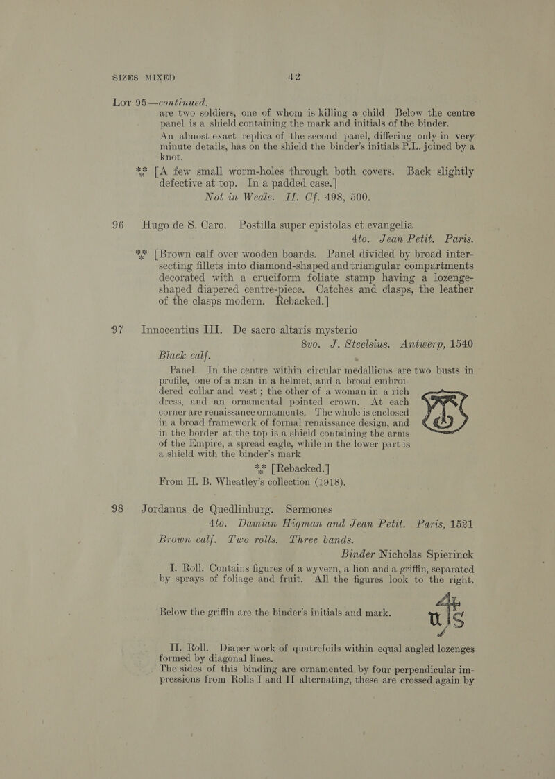 Lor 95 —continued. are two soldiers, one of whom is killing a child Below the centre panel is a shield containing the mark and initials of the binder. An almost exact replica of the second panel, differing only in very minute details, has on the shield the binder’s initials P.L. joined by a knot. ** [A few small worm-holes through both covers. Back slightly defective at top. In a padded case. | Not in Weale. II. Cf. 498, 500. 96 HugodeS. Caro. Postilla super epistolas et evangelia 4to. Jean Petit. Paris. ** [Brown calf over wooden boards. Panel divided by broad inter- secting fillets into diamond-shaped and triangular compartments decorated with a cruciform foliate stamp having a lozenge- shaped diapered centre-piece. Catches and clasps, the leather of the clasps modern. Rebacked. | 97 Innocentius III. De sacro altaris mysterio 8vo. J. Steelsius. Antwerp, 1540 Black calf. Panel. In the centre within circular medallions are two busts in profile, one of a man in a helmet, and a broad embroi- dered collar and vest ; the other of a woman in a rich dress, and an ornamental pointed crown. At each corner are renaissance ornaments. The whole is enclosed in a broad framework of formal renaissance design, and in the border at the top is a shield containing the arms of the Empire, a spread eagle, while in the lower part is a shield with the binder’s mark ** | Rebacked. | From H. B. Wheatley’s collection (1918).  98 Jordanus de Quedlinburg. Sermones 4to. Damian Higman and Jean Petit. Paris, 1521 Brown calf. Two rolls. Three bands. Binder Nicholas Spierinck I. Roll. Contains figures of a wyvern, a lion and a griffin, separated by sprays of foliage and fruit. AJl the figures look to the right. Below the griffin are the binder’s initials and mark. th iS 4 II. Roll. Diaper work of quatrefoils within equal angled lozenges formed by diagonal lines. The sides of this binding are ornamented by four perpendicular im- pressions from Rolls I and II alternating, these are crossed again by