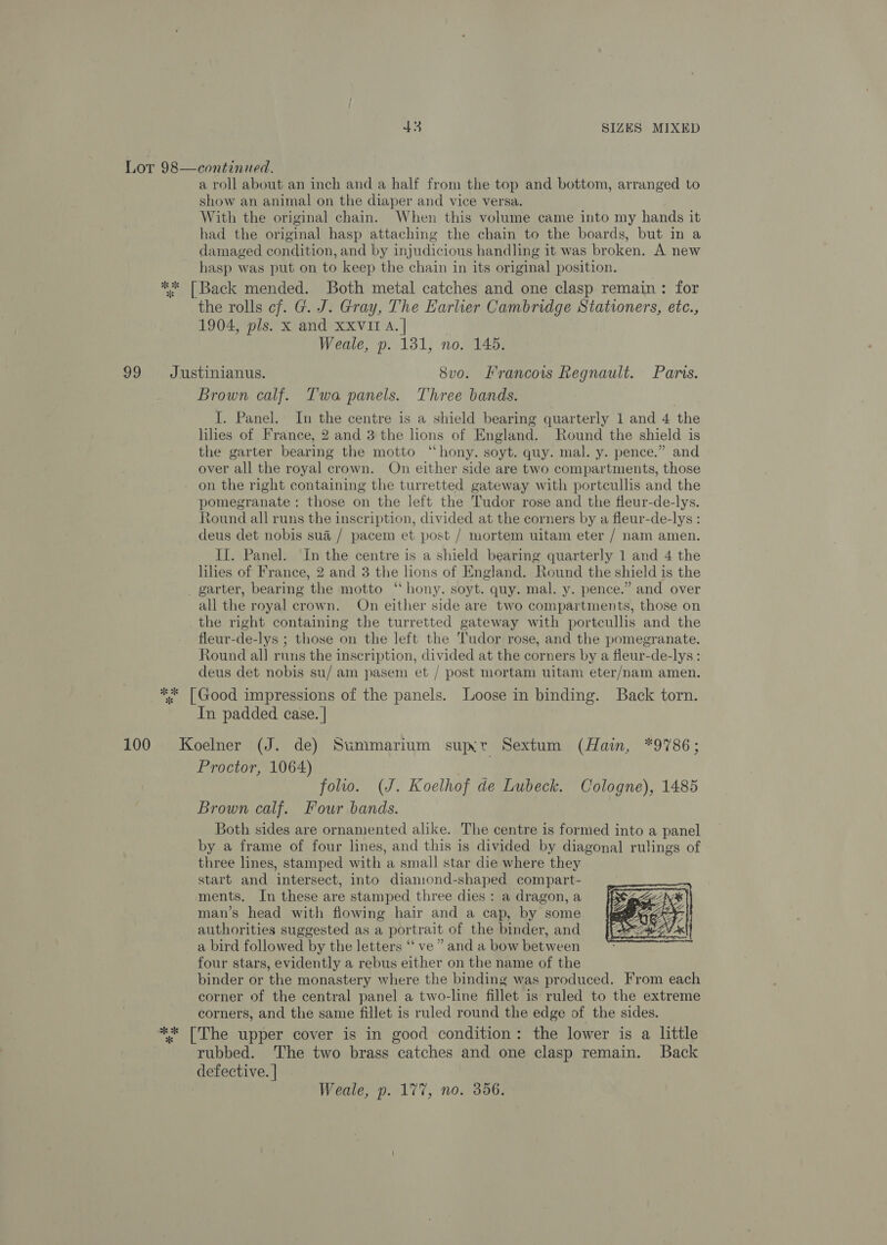 Lor 98—continued. a roll about an inch and a half from the top and bottom, arranged to show an animal on the diaper and vice versa. With the original chain. When this volume came into my hands it had the original hasp attaching the chain to the boards, but in a damaged condition, and by injudicious handling it was broken. A new hasp was put on to keep the chain in its original position. ** [Back mended. Both metal catches and one clasp remain: for the rolls cf. G. J. Gray, The Earlier Cambridge Stationers, etc., 1904, pls. x and XXVIT A. | Weale, p. 131, no. 145. 99 Justinianus. 8vo. Francois Regnault. Paris. Brown calf. Twa panels. Three bands. I. Panel. In the centre is a shield bearing quarterly 1 and 4 the lilies of France, 2 and 3 the lions of England. Round the shield is the garter bearing the motto “hony. soyt. quy. mal. y. pence.” and over all the royal crown. On either side are two compartments, those on the right containing the turretted gateway with portcullis and the pomegranate : those on the left the Tudor rose and the fleur-de-lys. Round all runs the inscription, divided at the corners by a fleur-de-lys : deus det nobis sua / pacem et post / mortem uitam eter / nam amen. II. Panel. In the centre is a shield bearing quarterly 1 and 4 the lihes of France, 2 and 3 the lions of England. Round the shield is the _ garter, bearing the motto ‘“‘ hony. soyt. quy. mal. y. pence.” and over all the royal crown. On either side are two compartments, those on the right containing the turretted gateway with portcullis and the fleur-de-lys ; those on the left the Tudor rose, and the pomegranate. Round all runs the inscription, divided at the corners by a fleur-de-lys: deus det nobis su/ am pasem et / post mortam uitam eter/nam amen. ** [Good impressions of the panels. Loose in binding. Back torn. In padded case. | 100 Koelner (J. de) Summarium supxr Sextum (Hain, *9786; Proctor, 1064) folio. (J. Koelhof de Lubeck. Cologne), 1485 Brown calf. Four bands. Both sides are ornamented alike. The centre is formed into a panel by a frame of four lines, and this is divided by diagonal rulings of three lines, stamped with a small star die where they start and intersect, into diamond-shaped compart- ments. In these are stamped three dies : a dragon, a man’s head with flowing hair and a cap, by some authorities suggested as a portrait of the binder, and a bird followed by the letters ‘‘ ve” and a bow between four stars, evidently a rebus either on the name of the binder or the monastery where the binding was produced. From each corner of the central panel a two-line fillet is ruled to the extreme corners, and the same fillet is ruled round the edge of the sides. ** [The upper cover is in good condition: the lower is a little rubbed. The two brass catches and one clasp remain. Back defective. | 