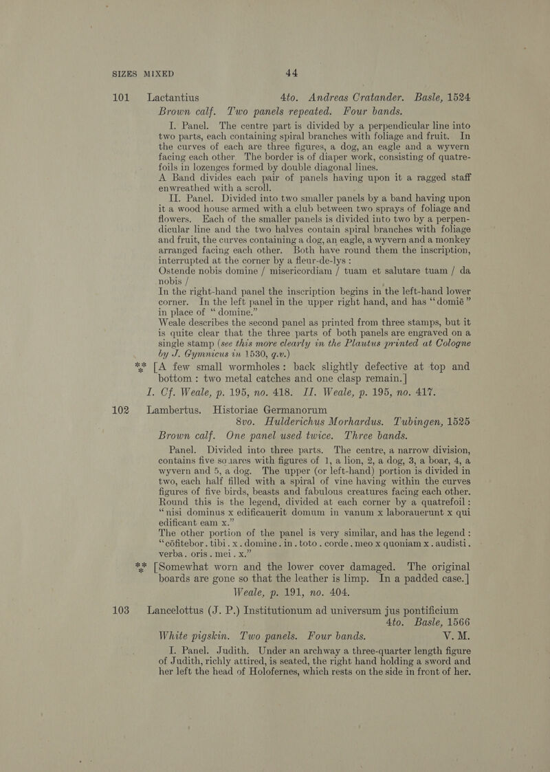 101 Lactantius 4to. Andreas Cratander. Basle, 1524 Brown calf. Two panels repeated. Four bands. I. Panel. The centre part is divided by a perpendicular line into two parts, each containing spiral branches with foliage and fruit. In the curves of each are three figures, a dog, an eagle and a wyvern facing each other. The border is of diaper work, consisting of quatre- foils in lozenges formed by double diagonal lines. A Band divides each pair of panels having upon it a ragged staff enwreathed with a scroll. II. Panel. Divided into two smaller panels by a band having upon it a wood house armed with a club between two sprays of foliage and flowers. Each of the smaller panels is divided into two by a perpen- dicular line and the two halves contain spiral branches with foliage and fruit, the curves containing a dog, an eagle, a wyvern and a monkey arranged facing each other. Both have round them the inscription, interrupted at the corner by a fleur-de-lys : Ostende nobis domine / misericordiam / tuam et salutare tuam / da nobis / In the right-hand panel the inscription begins in the left-hand lower corner. In the left panel in the upper right hand, and has ‘‘domié” in place of “ domine.” Weale describes the second panel as printed from three stamps, but it is quite clear that the three parts of both panels are engraved on a single stamp (see this more clearly in the Plautus printed at Cologne by J. Gymnicus tn 1530, ¢.v.) ** [A few small wormholes: back slightly defective at top and bottom : two metal catches and one clasp remain. | I. Cf. Weale, p. 195, no. 418. II. Weale, p. 195, no. 417. 102 Lambertus. Historiae Germanorum 8vo. Hulderichus Morhardus. Tubingen, 1525 Brown calf. One panel used twice. Three bands. Panel. Divided into three parts. The centre, a narrow division, contains five so1ares with figures of 1, a lion, 2, a dog, 3, a boar, 4, a wyvern and 5, a dog. The upper (or left-hand) portion is divided in two, each half filled with a spiral of vine having within the curves figures of five birds, beasts and fabulous creatures facing each other. Round this is the legend, divided at each corner by a quatrefoil : ‘nisi dominus x edificauerit domum in vanum x laborauerunt x qui edificant eam x.” The other portion of the panel is very similar, and has the legend : “cofitebor. tibi. x.domine. in. toto. corde. meo x quoniam x. audisti. verba. oris. mel. x.” ** [Somewhat worn and the lower cover damaged. The original boards are gone so that the leather is limp. In a padded case. | Weale, p. 191, no. 404. 103 Lancelottus (J. P.) Institutionum ad universum jus pontificium 4to. Basle, 1566 White pigskin. Two panels. Four bands. V.M. J. Panel. Judith. Under an archway a three-quarter length figure of Judith, richly attired, is seated, the right hand holding a sword and her left the head of Holofernes, which rests on the side in frent of her.