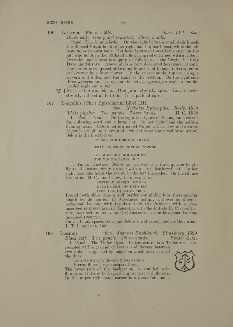 106 = Liturgia. Flemish MS. Saec. XVI. 8vo.; Black calf. One panel repeated. Three bands. Panel. The Annunciation. On the right before a small desk kneels the Blessed Virgin holding her right hand to her breast, while the left rests upon an open book. Her head is turned towards the angel on the left who holds in the left hand a flowering rod entwined with a ribbon. Over the angel’s head is a spray of foliage, over the Virgin the Holy Dove amidst rays. Above all is a very decorated hexagonal canopy. The border is composed of twining branches of foliage, interrupted at each corner by a large flower. In the curves at the top are a dog, a wyvern and a dog, and the same at the bottom. On the right side three wyverns and a dog ; on the left, a wyvern, an eagle, a double- headed eagle and a dog. ** [Brass catch and clasp. One joint slightly split. Lower cover shghtly rubbed at bottom. In a padded case. | 107% Longolius (Chr.) Epistolarum Libri III 8vo. Nicholas E'piscopwus. Basle, 1558 White prgskin. Two panels. Three bands. H. C, 1552 I. Panel. Venus. On the right is a figure of Venus, nude except for a flowing scarf and a large hat. In her right hand she holds a flaming heart. Before her is a naked Cupid with a bow and arrows. Above is a violin and bow, and a winged heart transfixed by an arrow. Below is the inscription : CYPRIA QUE TORQUET PHARE TRAM DUCTRICE CUPIDO YwAYAY HEI MIHI CUR HOMINUM PEC TOR VINCTA TENES. H.C. If. Panel. Justice. Below an archway is a three-quarter length figure of Justice, richly dressed with a large feathered hat. In her _ right hand she holds the sword, in the left the scales, On the sill are the initials H. C., and below, the inscription :. IUSTICIA QUISQ’S PICTURA LUMIE CENIS DIC DEUS EST IUST’ LUSTAQ FACTA PROB. Round both sides runs a roll border containing four three- quarter length female figures. (1) Sweetness holding a flower on a semi- hexagonal balcony with the date 1552, (11) Prudence with a glass inscribed PRUDEN(tia), (111) Lucretia, with the initials H. C. on either side, inscribed LUCRECTA, and (iv) J ustice on a semi-hexagonal balcony insc ribed IUSTIC(1a). On the blank spaces above “eff below the obverse panel are the initials L. T. L. and date 1559. 108 lLucanus 8vo. Joannes Knoblouch. Strassburg, 1520 Black calf. Two panels. Three bands. Binder G. G. I. Panel. The Tudor Rose. In the centre is a Tudor rose sur- rounded with a garland of leaves and flowers between two ribbons supported by angels on which are inscribed the lines : hec rosa uirtutis de celo missa sereno Eternu florens, regia sceptra feret. The lower part of the background is studded with — flowers and tufts of herbage, the upper part with flowers. In the upper right-hand corner is a quatrefoil and a 
