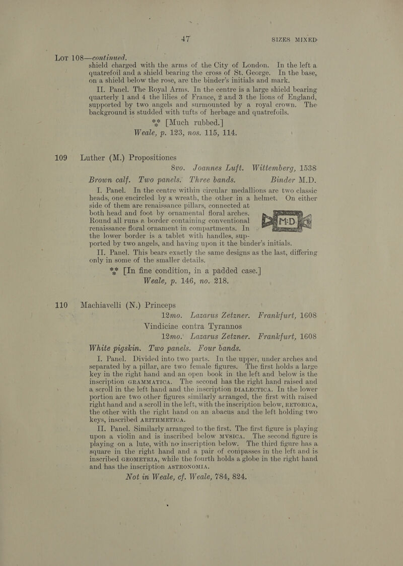 Lot 108—continued. } shield charged with the arms of the City of London. In the left a quatrefoil and a shield bearing the cross of St. George. In the base, on a shield below the rose, are the binder’s initials and mark. II. Panel. The Royal Arms. In the centre is a large shield bearing quarterly 1 and 4 the lilies of France, 2 and 3 the lions of England, supported by two angels and surmounted by a royal crown. The background is studded with tufts of herbage and quatrefoils. ** [Much rubbed. | Weale, p. 123, nos. 115, 114. 109 Luther (M.) Propositiones 8v0. Joannes Luft. Wittemberg, 1538 Brown calf. Two panels. Three bands. Binder M.D. I. Panel. In the centre within circular medallions are two classic heads, one encircled by a wreath, the other in a helmet. On either side of them are renaissance pillars, connected at both head and foot by ornamental floral arches. Round all runs a border containing conventional renaissance floral ornament in compartments. In the lower border is a tablet with handles, sup- ported by two angels, and having upon it the binder’s initials. II. Panel. This bears exactly the same designs as the last, differing only in some of the smaller details. ** [In fine condition, in a padded case. | Weale, p. 146, no. 218.  110 Machiavelli (N.) Princeps 12mo. Lazarus Zetzner. Frankfurt, 1608 Vindiciae contra Tyrannos 12mo. Lazarus Zetzner. Frankfurt, 1608 White pigskin. Two panels. Four bands. I. Panel. Divided into two parts. In the upper, under arches and separated by a pillar, are two female figures. The first holds a large key in the right hand and an open book in the left and below is the inscription GRAMMATICA. The second has the right hand raised and a. scroll in the left hand and the inscription D1iaLEctiIcaA. In the lower portion are two other figures similarly arranged, the first with raised right hand and a scroll in the left, with the inscription below, RETORICA, the other with the right hand on an abacus and the left holding two keys, inscribed ARITHMETICA. II. Panel. Similarly arranged to the first. The first figure is playing upon a violin and is inscribed below Mvsica. ‘The second figure is playing on a lute, with no inscription below. The third figure has a square in the right hand and a pair of compasses in the left and is inscribed GEOMETRIA, while the fourth holds a globe in the right hand and has the inscription ASTRONOMIA. Not in Weale, cf. Weale, 784, 824.